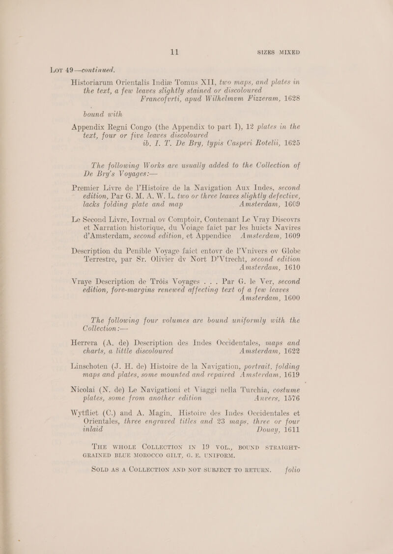 Lor 49—continued. Historiarum Orientalis Indie Tomus XII, two maps, and plates in the text, a few leaves slightly stained or discoloured Francofurti, apud Wilhelmvum FPrzzeram, 1628 Lae Ga Appendix Regni Congo (the Appendix to part I), 12 plates in the teat, four or five leaves discoloured ib. I. T. De Bry, typis Caspert Rotelu, 1625 The following Works are usually added to the Collection of De Bry’s Voyages :-— Premier Livre de |’Histoire de la Navigation Aux Indes, second edition, Par G. M. A. W. L. two or three leaves slightly defective, lacks folding plate and map Amsterdam, 1609 Le Second Livre, Iovrnal ov Comptoir, Contenant Le Vray Discovrs et Narration historique, du Voiage faict par les huicts Navires d’Amsterdam, second edition, et Appendice Amsterdam, 1609 Description du Penible Voyage faict entovr de ’ Vnivers ov Globe Terrestre, par Sr. Olivier dv Nort D’Vtrecht, second edition Amsterdam, 1610 Vraye Description de Trois Voyages ... Par G. le Ver, second edition, fore-margins renewed affecting text of a few leaves Amsterdam, 1600 The following four volumes are bound uniformly with the Collection :—- Herrera (A. de) Description des Indes Occidentales, maps and charts, a little discoloured Amsterdam, 1622 Linschoten (J. H. de) Histoire de la Navigation, portrait, folding maps and plates, some mounted and repaired Amsterdam, 1619 Nicolai (N. de) Le Navigationi et Viaggi nella Turchia, costume plates, some from another edition Anvers, 1576 Wytfliet (C.) and A. Magin. Histoire des Indes Occidentales et Orientales, three engraved titles and 23 maps, three or four inlaid Douay, 1611 F THE WHOLE COLLECTION IN 19 VOL., BOUND STRAIGHT- GRAINED BLUE MOROCCO GILT, G. E. UNIFORM. SOLD AS A COLLECTION AND NOT SUBJECT TO RETURN. _ folio 