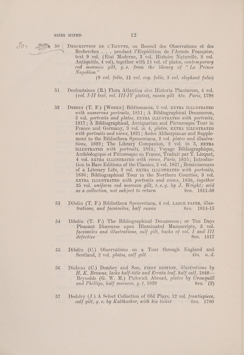 ™ Recherches . . . pendant Expédition de Armée Francaise, text 9 vol. (Htat Moderne, 3 vol. Histoire Naturelle, 2 vol. Antiquités, 4 vol), together with 14 vol. of plates, contemporary red morocco gilt, g.e. from the library of “Le Prince Napoléon” (9 vol. folio, 11 vol. roy. folio, 3 vol. elephant folio) 51 Desfontaines (R.) Flora Atlantica sive Historia Plantarum, 4 vol. (vol. I-IT text, vol. III-IV plates), russia gut 4to. Paris, 1798 52 Dippin (T. F.) [Worxs]| Bibhomania, 2 vol. EXTRA ILLUSTRATED with numerous portraits, 1811; A Bibliographical Decameron, 3 vol. portraits and plates, EXTRA ILLUSTRATED with portraits, 1817; A Bibliographical, Antiquarian and Picturesque Tour in France and Germany, 3 vol. in 4, plates, EXTRA ILLUSTRATED with portraits and views, 1821; Aedes Althorpianae and Supple- ment to the Bibliotheca Spenceriana, 2 vol. plates and wlustra- tions, 1822; The Library Companion, 2 vol. in 3, EXTRA ILLUSTRATED with portraits, 1824; Voyage Biblhographique, Archéologique et Pittoresque en France, Traduit par T. Licquet, 4 vol. EXTRA ILLUSTRATED with views, Paris, 1825; Introduc- tion to Rare Editions of the Classics, 2 vol. 1827 ; Reminiscences of a Literary Life, 2 vol. EXTRA ILLUSTRATED with portraits, 1836; Bibliographical Tour in the Northern Counties, 3 vol. EXTRA ILLUSTRATED with portraits and views, 1838, together 25 vol. uniform red morocco gilt, t.e.g. by J. Wright; sold as a collection, not subject to return 8vo. 1811-38 53 Dibdin (T. F.) Bibliotheca Spenceriana, 4 vol. LARGE PAPER, tllus- trations, and facsimiles, half russia 8vo. 1814-15 54 Dibdin (T. F.) The Bibliographical Decameron; or Ten Days Pleasant Discourse upon Dluminated Manuscripts, 3. vol. facsumiles and illustrations, calf gilt, backs of vol. I and III defective 8vo. 1817 55 Dibdin (C.) Observations on a Tour through England and Scotland, 2 vol. plates, calf gilt 4to. n.d. 56 Dickens (C.) Dombey and Son, First EDITION, wWlustrations by - H. K. Browne, lacks half-title and Errata leaf, half calf, 1848— Reynolds (G. W. M.) Pickwick Abroad, plates by Crowquill — and Phillips, half morocco, g. t. 1839 8vo. (2) 5% Dodsley (J.) A Select Collection of Old Plays, 12 vol. frontispiece, calf gilt, g.e. by Kalthoeber, with his ticket Svo. 1780