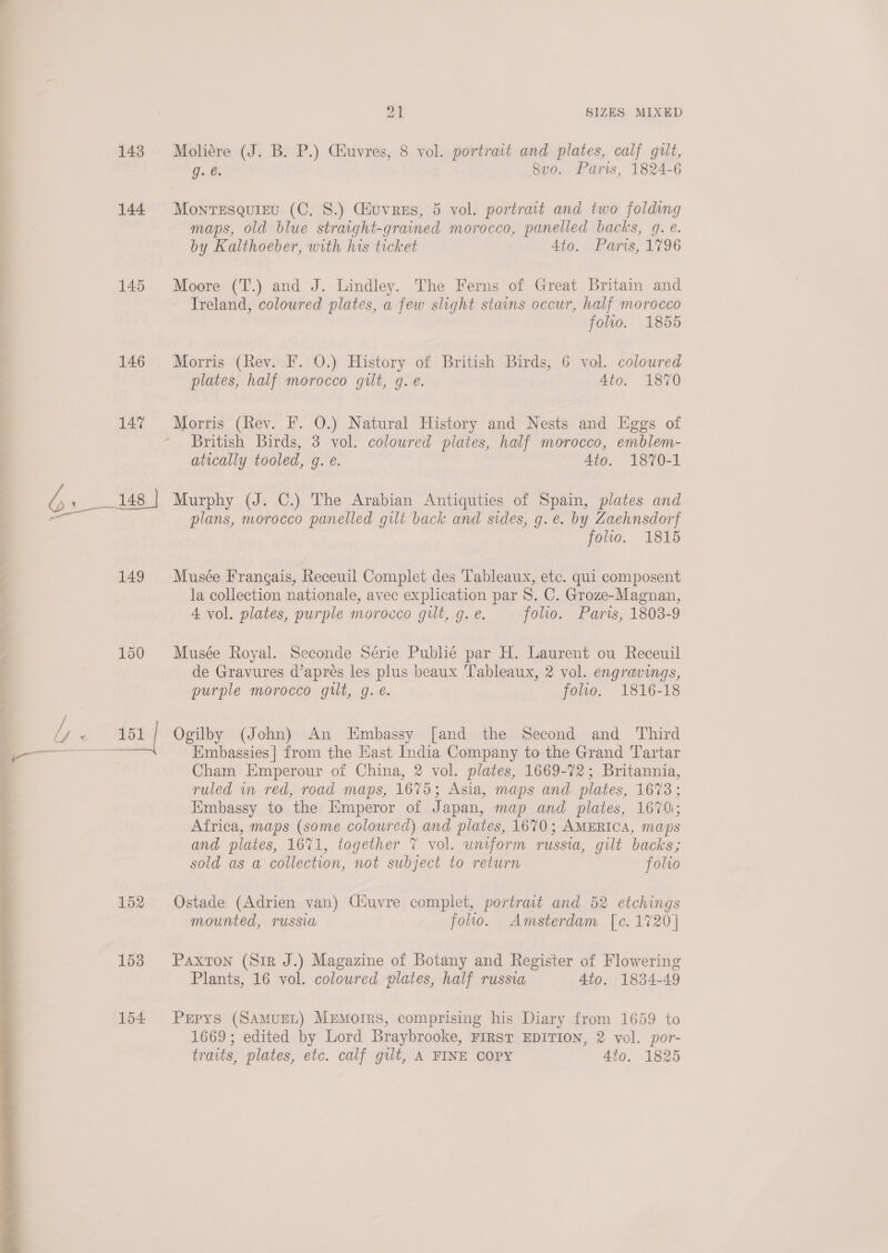 144 145 146 149 150 152 153 154  oT SIZES MIXED Moliére (J. B. P.) Giuvres, 8 vol. portrait and plates, calf gilt, g. é. Svo. Paris, 1824-6 Monresquigu (C. 8.) Guvres, 5 vol. portrait and two folding maps, old blue straight-grained morocco, panelled backs, g. e. by Kalthoeber, with his ticket Ato. Paris, 1796 Moore (T.) and J. Lindley. The Ferns of Great Britain and Treland, coloured plates, a few slight stains occur, half morocco folio. 1855 Morris (Rev. F. O.) History of British Birds, 6 vol. coloured plates, half morocco gilt, g. e. 4to. 1870 Morris (Rev. F. O.) Natural History and Nests and Eggs of British Birds, 3 vol. coloured plates, half morocco, emblem- atically tooled, g. e. Ato. 1870-1 Murphy (J. C.) The Arabian Antiquties of Spain, plates and plans, morocco panelled gilt back and sides, g.e. by Zaehnsdorf yoo. 1815 Musée Frangais, Receuil Complet des Tableaux, etc. qui composent la collection nationale, avec explication par S. C. Groze-Magnan, 4 vol. plates, purple morocco gilt, g. e. folio. Paris, 1808-9 Musée Royal. Seconde Série Publié par H. Laurent ou Receuil de Gravures d’apres les plus beaux Tableaux, 2 vol. engravings, purple morocco gilt, g. e. folio. 1816-18 Ogilby (John) An Embassy [and the Second and Third Embassies] from the Hast India Company to the Grand Tartar Cham Emperour of China, 2 vol. plates, 1669-72; Britannia, ruled m red, road maps, 1675; Asia, maps and plates, 1673; Embassy to the Emperor of Japan, map and plates, 1670; Africa, maps (some coloured) and plates, 1670; AMERICA, maps and plates, 1671, together 7 vol. uniform russia, gilt backs; sold as a collection, not subject to return folto Ostade (Adrien van) Ciuvre complet, portrait and 52 etchings mounted, russia folio. Amsterdam [c. 1720] Paxton (Sir J.) Magazine of Botany and Register of Flowering Plants, 16 vol. colowred plates, half russia 4to. 1834-49 Pepys (SAMUEL) Memoirs, comprising his Diary from 1659 to 1669; edited by Lord Braybrooke, FIRST EDITION, 2 vol. por- traits, plates, etc. calf gilt, A FINE COPY 4to. 1825