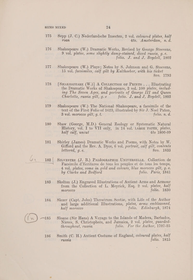 176 1°77 178 79 180 181 183 184 186 roan 4to. Amsterdam, n. d. Shakespeare (W.) Dramatic Works, Revised by George Steevens, 9 vol. plates, some slightly damp-stained, diced russia, g. e. foo. J. and J. Boydell, 1802 Shakespeare (W.) Plays; Notes by S. Johnson and G. Steevens, 15 vol. facsumiles, calf gilt by Kalthoeber, with his ticket 8vo. 1793 [SHAKESPEARE (W.)] A CoLLEcTiIon oF Prints... Illustrating the Dramatic Works of Shakespeare, 2 vol. 100 plates, includ- ing The Seven Ages, and portraits of George III and Queen Charlotte, russia gilt, g.e folio. J. and J. Boydell, 1808 Shakespeare (W.) The National Shakespeare, a facsimile of the text of the First Folio of 1623, illustrated by Sir J. Noel Paton, 3 vol. morocco gilt, g. t. folwo. n. d. Shaw (George, M.D.) General Zoology or Systematic Natural History, vol. I to VII only, in 14 vol. LARGE PAPER, plates, half calf, uncut , 4to 1800-09 Shirley (James) Dramatic Works and Poems, with Notes by W. Gifford and the Rev. A. Dyce, 6 vol. portrait, calf gilt, contents lettered, g. e. 8vo. 1833 SILVESTRE (J. B.) PALEOGRAPHIE UNIVERSELLE. Collection de Facsimile d’Kcritures de tous les peuples et de tous les temps, 4 vol. plates, some in gold and colours, blue morocco gilt, g. é. by Clarke and Bedford folio. Paris, 1841 Skelton (J.) Engraved Illustrations of Antient Arms and Armour from the Collection of L. Meyrick, Esq. 2 vol. plates, half morocco folto. 1880 Slezer (Capt. John) Threatrum Scotiew, with Life of the Author and large additional Illustrations, plates, arms emblazoned, half morocco folio. Edinburgh, 1874 Sloane (Sir Hans) A Voyage to the Islands of Madera, Barbados, Nieves, S. Christophers, and Jamaica, 2 vol. plates, guarded- throughout, russia folio. For the Author, 1707-25 Smith (C. H.) Antient Costume of England, coloured plates, half TUSSID folio. 1815