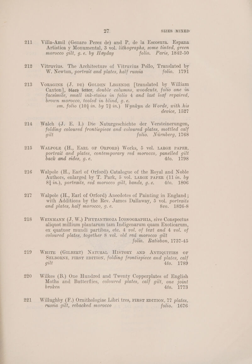 Se woo 2. 211 212 213 214 216 217 218 219 220 a21 Villa-Amil (Genaro Perez de) and P. de la Escosura. Espana. Artistica y Monumental, 3 vol. lithographs, some tinted, green morocco gilt, g.e. by Hayday folio. Paris, 1842-50 Vitruvius. The Architecture of Vitruvius Pollo, Translated by W. Newton, portrait and plates, half russia folio. 1791 VoRAGINE (J. DE) GoLpEN LEGENDE [translated by Wilham Caxton], Slacts letter, double columns, woodcuts, folio one m facsimile, small ink-stains in folio 4 and last leaf repavred, brown morocco, tooled wm blind, g. é. sm. folro (1044 wm. by 7% in.) Wynkyn de Worde, with .his device, 1527 folding coloured frontispiece and coloured plates, mottled calf gilt folio. Nurnberg, 1768 WALPOLE (H., Hart oF OrForpD) Works, 5 vol. LARGE PAPER, portrait and plates, contemporary red morocco, panelled gilt back and sides, g. e. Ato. 1798 Walpole (H., Earl of Orford) Catalogue of the Royal and Noble Walpole (H., Karl of Orford) Anecdotes of Painting in England ; with Additions by the Rev. James Dallaway, 5 vol. portraits and plates, half morocco, q. é. 8vo. 1826-8 WEINMANN (J. W.) PHytTANTHOZA JCONOGRAPHIA, sive Conspectus aliquot millium plantarum tam Indigenarum quam Exoticarum, ex quatuor mundi partibus, etc. 4 vol. of text and 4 vol. of coloured plates, together 8 vol. old red morocco gilt folio. Ratisbon, 1737-45 Wuite (GiLBerT) Naturat History anD ANTIQUITIES OF SELBORNE, FIRST EDITION, folding frontispiece and plates, calf gilt 4to. 1789 Wilkes (B.) One Hundred and 'T'wenty Copperplates of English Moths and Butterflies, coloured plates, calf gilt, one joint broken 4to. 1773 Willughby (F'.) Ornithologiae Libri tres, FIRST EDITION, 77 plates, russia gilt, rebacked morocco folio. 1676