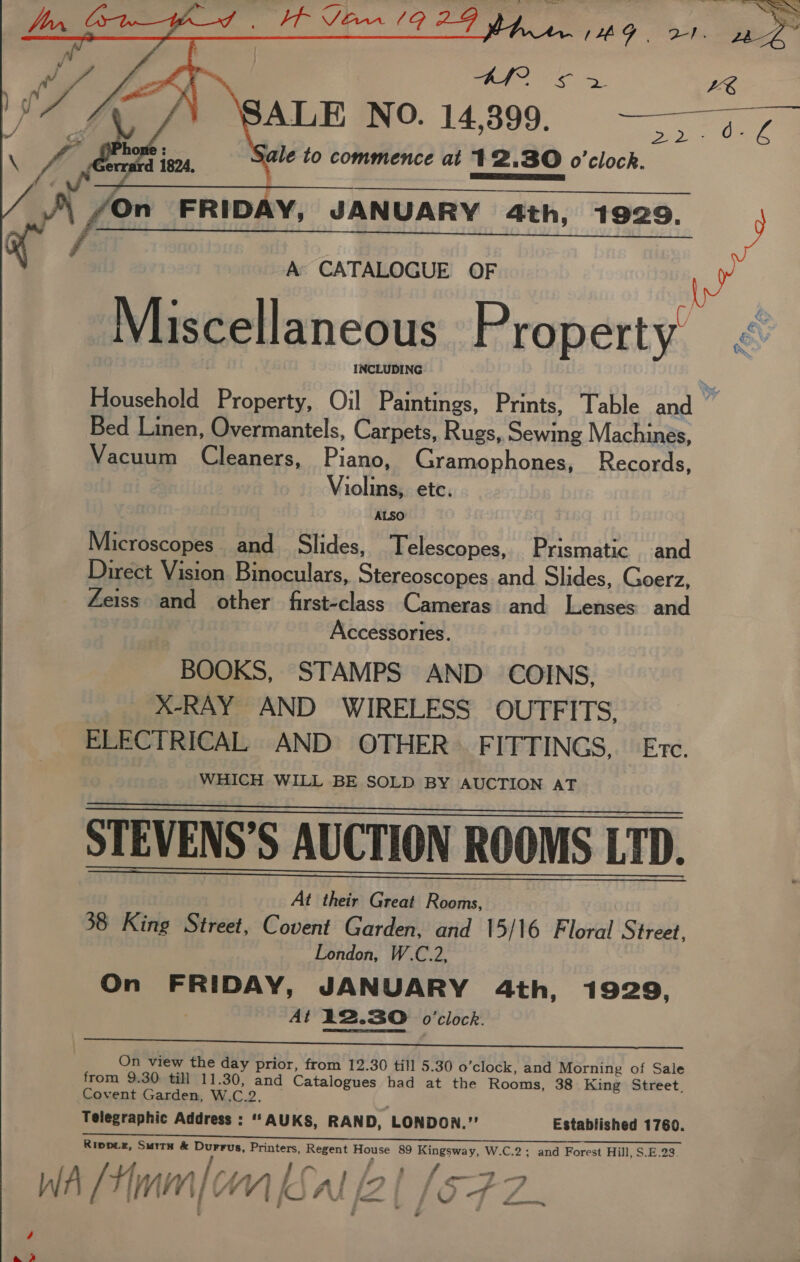    &lt;2! ieee LE SALE NO. 14,399. 20   A CATALOGUE OF ° | Ge: ae Miscellaneous Property &lt; : INCLUDING Household Property, Oil Paintings, Prints, Table and Bed Linen, Overmantels, Carpets, Rugs, Sewing Machinés, Vacuum Cleaners, Piano, Gramophones, Records, Violins, etc. ALSO Microscopes and Slides, Telescopes, Prismatic and Direct Vision Binoculars, Stereoscopes and Slides, Goerz, Zeiss and other first-class Cameras and Lenses and Accessories. BOOKS, STAMPS AND. COINS, X-RAY AND WIRELESS OUTFITS, ELECTRICAL AND OTHER) FITTINGS, Evc. WHICH WILL BE SOLD BY AUCTION AT STEVENS’S AUCTION ROOMS LTD. At their Great Rooms, 38 King Street, Covent Garden, and 15/16 Floral Street, London, W.C.2, On FRIDAY, JANUARY 4th, 1929, At 12.30 o'clock.  On view the day prior, from 12.30 till 5.30 o’clock, and Morning of Sale from 9.30 till 11.30, and Catalogues had at the Rooms, 38 King Street, Covent Garden, W.C.2. ; Telegraphic Address : '‘AUKS, RAND, LONDON.” Established 1760. Ripper, SurtH &amp; Durrus, Printers, Regent House 89 Kingsway, W.C.2; and Forest Hill, S.E.23 a : ee ;