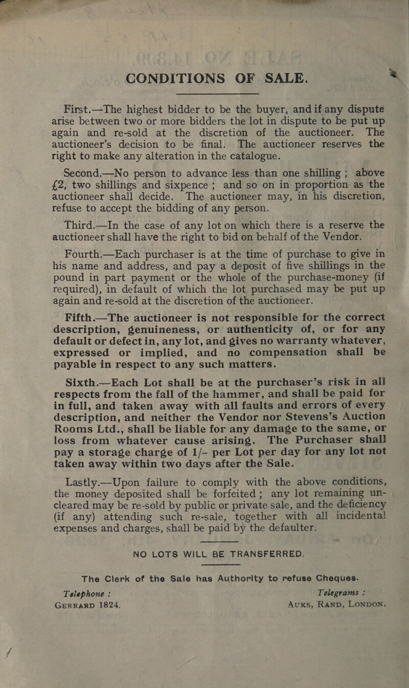 CONDITIONS OF SALE. First.—The highest bidder to be the buyer, andif any dispute arise between two or more bidders the lot in dispute to be put up again and re-sold at the discretion of the auctioneer. The auctioneer’s decision to be final. The auctioneer reserves the right to make any alteration in the catalogue. Second.—No person to advance less than one shilling ; above £2, two shillings and sixpence ; and so on in proportion as the auctioneer shall decide. The auctioneer may, in his discretion, refuse to accept the bidding of any person. Third.—In the case of any lot on which there is a reserve the auctioneer shall have the right to bid on behalf of the Vendor. his name and address, and pay a deposit of five shillings in the pound in part payment or the whole of the purchase-money (if required), in default of which the lot purchased may be put up again and re-sold at the discretion of the auctioneer. Fifth.—The auctioneer is not responsible for the correct description, genuineness, or authenticity of, or for any default or defect in, any lot, and gives no warranty whatever, expressed or implied, and no compensation shail be payable in respect to any such matters. - Sixth—Each Lot shall be at the purchaser’s risk in all respects from the fall of the hammer, and shall be paid for in full, and taken away with all faults and errors of every description, and neither the Vendor nor Stevens’s Auction Rooms Ltd., shall be liable for any damage to the same, or loss from whatever cause arising. The Purchaser shall pay a storage charge of 1/- per Lot per day for any lot not taken away within two days after the Sale. Lastly.—Upon failure to comply with the above conditions, &amp; cleared may be re-sold by public or private sale, and the deficiency (if any) attending such re-sale, together with all incidenta} expenses and charges, shall be paid by the defaulter.  NO LOTS WILL BE TRANSFERRED. The Clerk of the Sale has Authority to refuse Cheques. Telephone : Telegrams : GERRARD 1824. AuxKs, RanpD, LONDON.