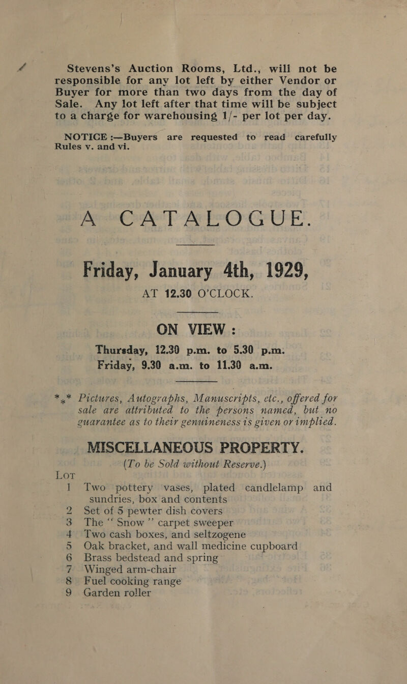 toa charge for warehousing 1/- per lot per day. cos psig yl Miley ie ig Sag Sg ey ap Friday, January 4th, 1929, AT 12.30 O’CLOCK. ON VIEW : Thursday, 12.30 p.m. to 5.30 p.m: Friday, 9.30 a.m. to 11.30 a.m. i OMYNRNRwD =&lt; MISCELLANEOUS PROPERTY. (To be Sold without Reserve.) Two pottery vases, plated candlelamp and sundries, box and contents Set of 5 pewter dish covers The “ Snow ”’ carpet sweeper Two cash boxes, and seltzogene Oak bracket, and wall medicine cupboard Brass bedstead and spring Winged arm-chair Fuel cooking range Garden roller