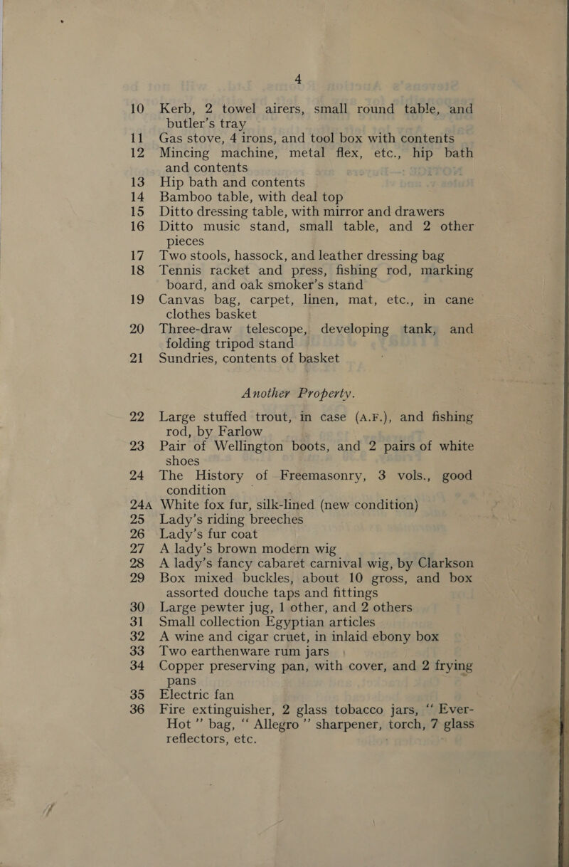 10 11 12 13 14 15 16 Vi 18 19 20 21 22 23 24 24A 25 26 oy 28 29 30 3] 32 33 34 35 4 Kerb, 2 towel airers, small round table, and butler’s tray Gas stove, 4 irons, and tool box with contents Mincing machine, metal flex, etc., hip bath and contents - Hip bath and contents Bamboo table, with deal top Ditto dressing table, with mirror and drawers Ditto music stand, small table, and 2 other pieces Two stools, hassock, and leather dressing bag Tennis racket and press, fishing rod, marking board, and oak smoker’s stand Canvas bag, carpet, linen, mat, etc., in cane — clothes basket Three-draw telescope, developing tank, and folding tripod stand Sundries, contents of basket Another Property. Large stuffed trout, in case (A.F.), and fishing rod, by Farlow Pair of Wellington boots, and 2 pairs of white shoes The History of Freemasonry, 3 vols., good condition White fox fur, silk- lined (new condition) Lady’s riding breeches Lady’s fur coat A lady’s brown modern wig A lady’s fancy cabaret carnival wig, by Clarkson Box mixed buckles, about 10 gross, and box assorted douche taps and fittings Large pewter jug, 1 other, and 2 others Small collection Egyptian articles A wine and cigar cruet, in inlaid ebony box Two earthenware rum jars Copper preserving pan, with cover, and 2 frying pans F Electric fan Hot ”’ bag, “ Allegro ’’ sharpener, torch, 7 glass reflectors, etc. 