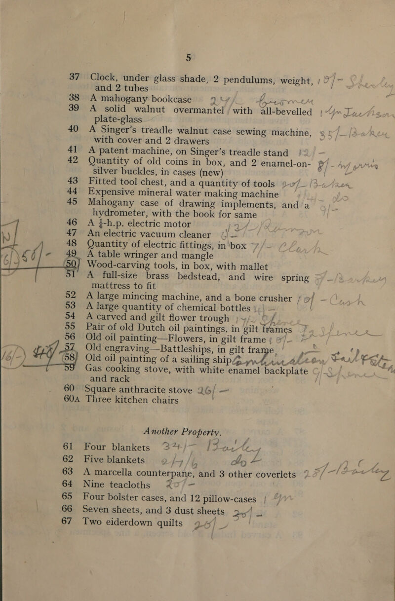  37 Clock, under glass shade, 2 pendulums, weight, )7/~ | and 2 tubes 38 A mahogany bookcase DSA pK 39 A solid walnut overmantel / with plate-glass aie 40 A Singer’s treadle walnut case sewing machine, 3 */_/3«¢ with cover and 2 drawers 41 A patent machine, on Singer’s treadle stand | 42 Quantity of old coins in box, and 2 enamel-on- 7 - Av) pry silver buckles, in cases (new) BN Se a Fitted tool chest, and a quantity of tools 2/_ /3-.-/a2ca, Expensive mineral water making machine — . Mahogany case of drawing implements, and a hydrometer, with the book for sam A 4-h.p, electric motor A fee Aa An electric vacuum cleaner (| — Quantity of electric fittings, in ‘box 7 )_ A table wringer and mangle _ Wood-carving tools, in box, with mallet A full-size brass bedstead, and wire spring mattress to fit A large mincing machine, and a bone crusher fot - ee A large quantity of chemical bottles A carved and gilt flower trough y/o © j, | Pair of old Dutch oil paintings, in gilt fyames Old oil painting—Flowers, in gilt frame ) e/- ; Old engraving—Battleships, in gilt fra C2 ae | ee - Old oil painting of a sailing ship yrd rie 4leo ta Fe Gr Gas cooking stove, with white enamel backplate and rack : Square anthracite stove 26/ — Three kitchen chairs fi fi if i 1 At Al &gt;. aa all-bevelled | J&gt;Lin, Another Property. i £ y 2 — } of s Four blankets “37+/— {f2ac fF Five blankets 92/4 /(/ hy ~ 4 C4 7 ¢: P &lt;=, f= rf 4 gs L A marcella counterpane, and 3 other coverlets 2 7/ Nine teacloths 40) - Four bolster cases, and 12 pillow-cases Seven sheets, and 3 dust sheets pred ier ~ Two eiderdown quilts V0) _ 