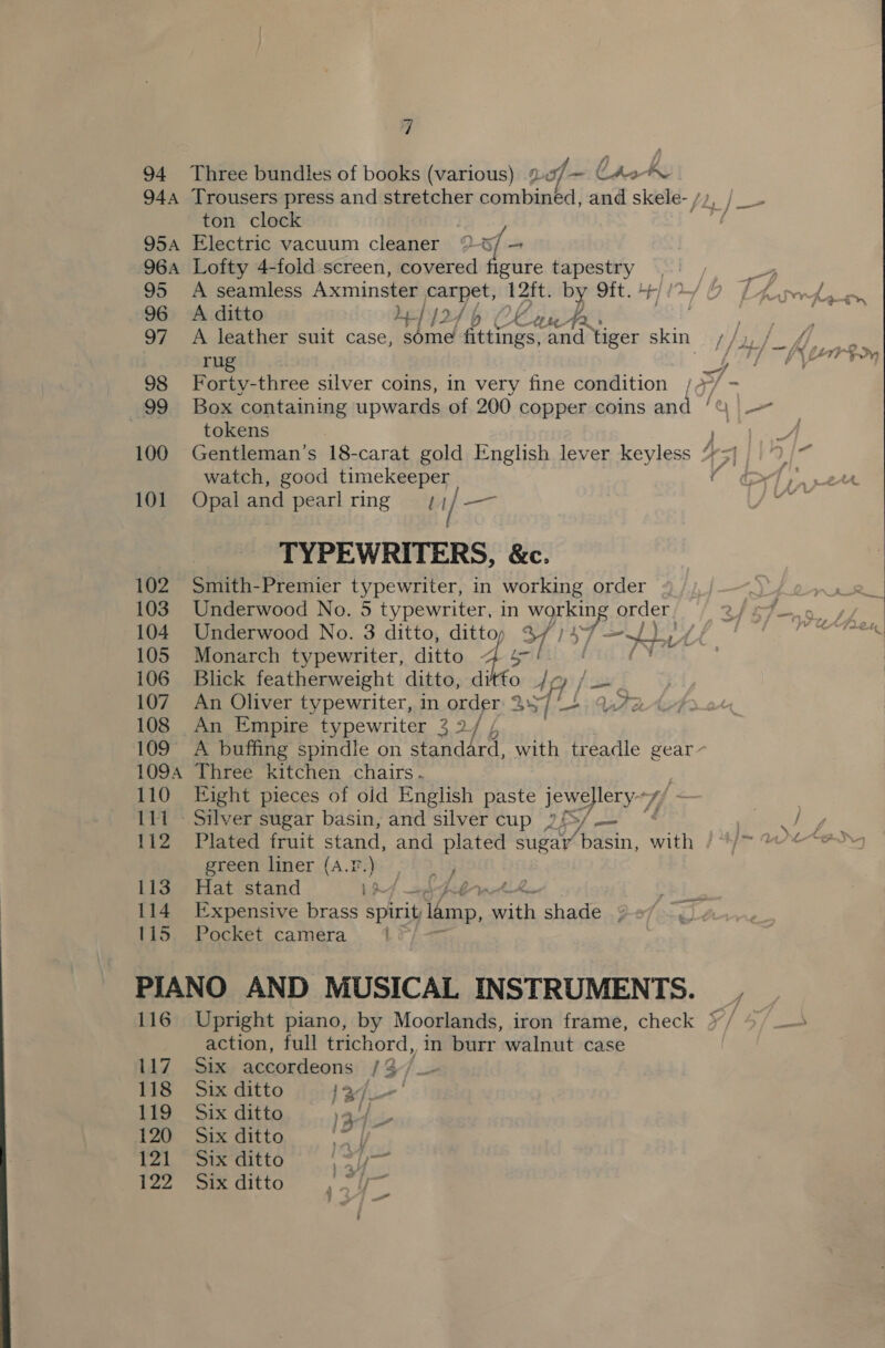 94 944 95A 96A 95 96 97 98 99 100 101 102 103 104 105 107 108 109° 1094 110 111 112 113 114 115 “ Three bundles of books (various) 20/7~ CAo~ Trousers press and stretcher combined, and skele- /, ton clock Electric vacuum cleaner 7% xf = Lofty 4-fold screen, covered figure tapestry A seamless Axminster carpet, 12ft. by 9ft. +r A ditto Le /24 &gt; Chan rug tokens Gentleman’s 18-carat gold English lever keyless watch, good timekeeper Opal and pearl ring 7; / — TYPEWRITERS, &amp;c. Smith-Premier typewriter, in working order Underwood No. 5 typewriter, in SOs order. Underwood No. 3 ditto, dittoy %// =). iA Monarch typewriter, ditto Bay | ire An Oliver typewriter, in order 2 357] fis 7 An Empire typewriter 3 2/ / wir Three kitchen chairs - Plated fruit stand, and plated sugar’ Apasin, sats green liner (A.2.) ; Hat stand 19 but Expensive brass spirit lamp, es shade ¢ Pocket camera 116 117 118 119 120 12] 122 action, full trichord, in burr walnut case Six accordeons 13] Six ditto | %/ /. Six ditto 13-4 Six ditto ae: y Six ditto ; . / eae : « Six ditto 