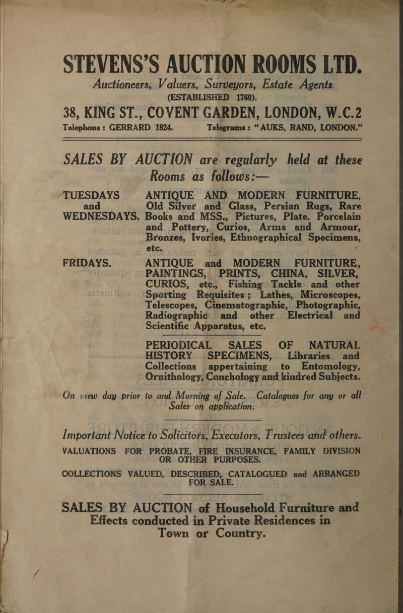   STEVENS’S AUCTION ROOMS LTD. Auctioneers, Valuers, Surveyors, Estate Agents (ESTABLISHED 1760). 38, KING ST., COVENT GARDEN, LONDON, W.C. 2 Telephone : GERRARD 1824. Telegrams : “ AUKS, RAND, LONDON.” SALES BY AUCTION are regularly held at these Rooms as follows:— TUESDAYS ANTIQUE AND MODERN FURNITURE, and Old Silver and Glass, Persian Rugs, Rare WEDNESDAYS. Books and MSS., Pictures, Plate. Porcelain and_ Pottery, arias. Arms and Armour, Bronzes, Ivories, Ethnographical Specimens, etc. FRIDAYS. ANTIQUE dad MODERN FURNITURE, PAINTINGS, PRINTS, CHINA, SILVER, CURIOS, ete. F ishing Tackle) and. other Sporting Requisites; Lathes, Microscopes, Telescopes, Cinematographic, Photographic, Radiographic and other Electrical and Scientific Apparatus, etc. PERIODICAL SALES OF NATURAL HISTORY SPECIMENS, Libraries and — Collections appertaining to Entomology, Ornithology, Conchology and kindred Subjects. On view day prior to and Morning of Sale... Catalogues for any or all | ales on application. Important Notice to Solicitors, Executors, Trustees and others. VALUATIONS FOR PROBATE, FIRE INSURANCE, FAMILY DIVISION OR OTHER PURPOSES. COLLECTIONS VALUED, DESCRIBED, CATALOGUED and ARRANGED — FOR SALE. SALES BY AUCTION of Household Furniture and Effects conducted in Private Residences in Town or Country.