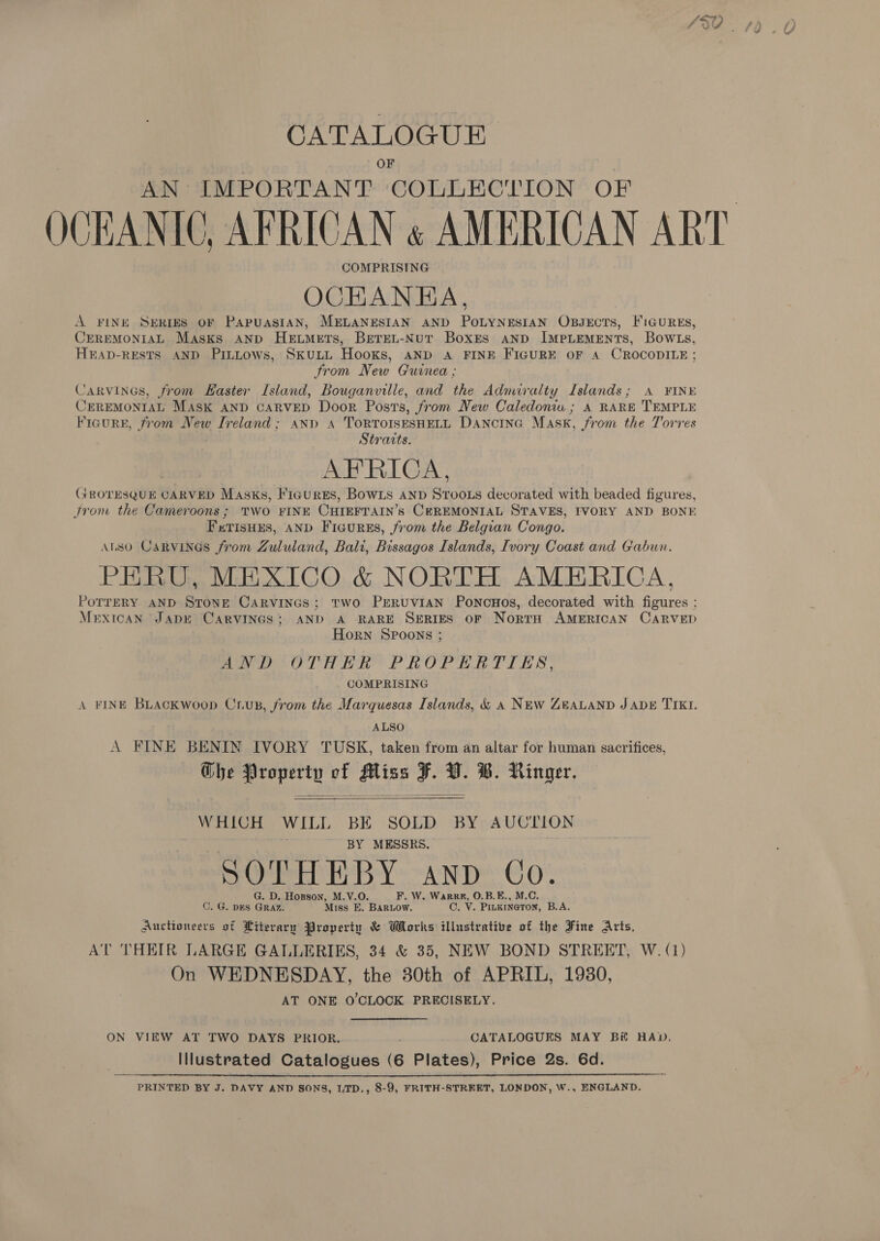 CATALOGUE OF AN IMPORTANT COLLECLION OF OCEANIC, AFRICAN « AMERICAN ART COMPRISING OCHKANEA, A FINE SERIES OF PApPuUASIAN, MELANESIAN AND POLYNESIAN OBJECTS, FIGURES, CEREMONIAL Masks AND Hextmers, Beren-Nur Boxes anpD IMPLEMENTS, BowLs, HEAD-RESTS AND PitLtows, SkuLL Hooks, aNp A FINE FIGURE OF A CROCODILE ; From New Guinea ; Carvincs, from Haster Island, Bouganville, and the Adnuralty Islands; A ¥INE CEREMONIAL Mask AND CARVED Door Posts, from New Caledonia ; A RARE TEMPLE Ficure, from New Ireland; and A TorRTOISESHELL DanciInG Mask, from the Torres Stratts. AFRICA, Grornsgeen CARVED Masks, Fiaurgs, Bowis and Srooxs decorated with beaded figures, trom the Cameroons ; TWO FINE CHIEFTAIN’s CEREMONIAL STAVES, FVORY AND BONE F TISHES, AND Ficures, from the Belgian Congo. ALSO CaRVINGs from Zululand, Bali, Bissagos Islands, Ivory Coast and Gabwn. PERU, MEXICO &amp; NORTH AMERICA, POTTERY AND STONE Carvines; two PERUVIAN PoncoHos, decorated with figures ; Mexican ‘JADE CARVINGS; AND A RARE SERIES OF NortH AMERICAN CARVED Horn SPoons ; ND OTHER PROPELRTIES, COMPRISING A FINE BLAckwoop Cuup, from the Marquesas Islands, &amp; a NEw GeALAND J ADE TIKI. | ALSO A FINE BENIN [IVORY TUSK, taken from an altar for human sacrifices, The Property vf Miss F. ba ®. Ringer. WHICH WILL BE SOLD BY AUC LON BY MESSRS, SOTHEBY anp Co. G. D. Hogson, M.V.O. F. W, Warre, O.B.E., M.C. C. G. DES GRAZ. Miss E. BAaRLow. C. V. PILKINGTON, B.A. Aucttoneers of Literary Property &amp; Works illustrative of the Fine Arts, AT THEIR LARGE K GALLERIES, 34 &amp; 35, NEW BOND STREET, W. (1) On WEDNESDAY, the 30th of APRIL, 1930, AT ONE O'CLOCK PRECISELY.   ON VIEW AT TWO DAYS PRIOR... CATALOGUES MAY Bi HAD, Illustrated Catalogues (6 Plates), Price 2s. 6d. PRINTED BY J. DAVY AND SONS, LTD., 8-9, FRITH-STREET, LONDON, W., ENGLAND. 