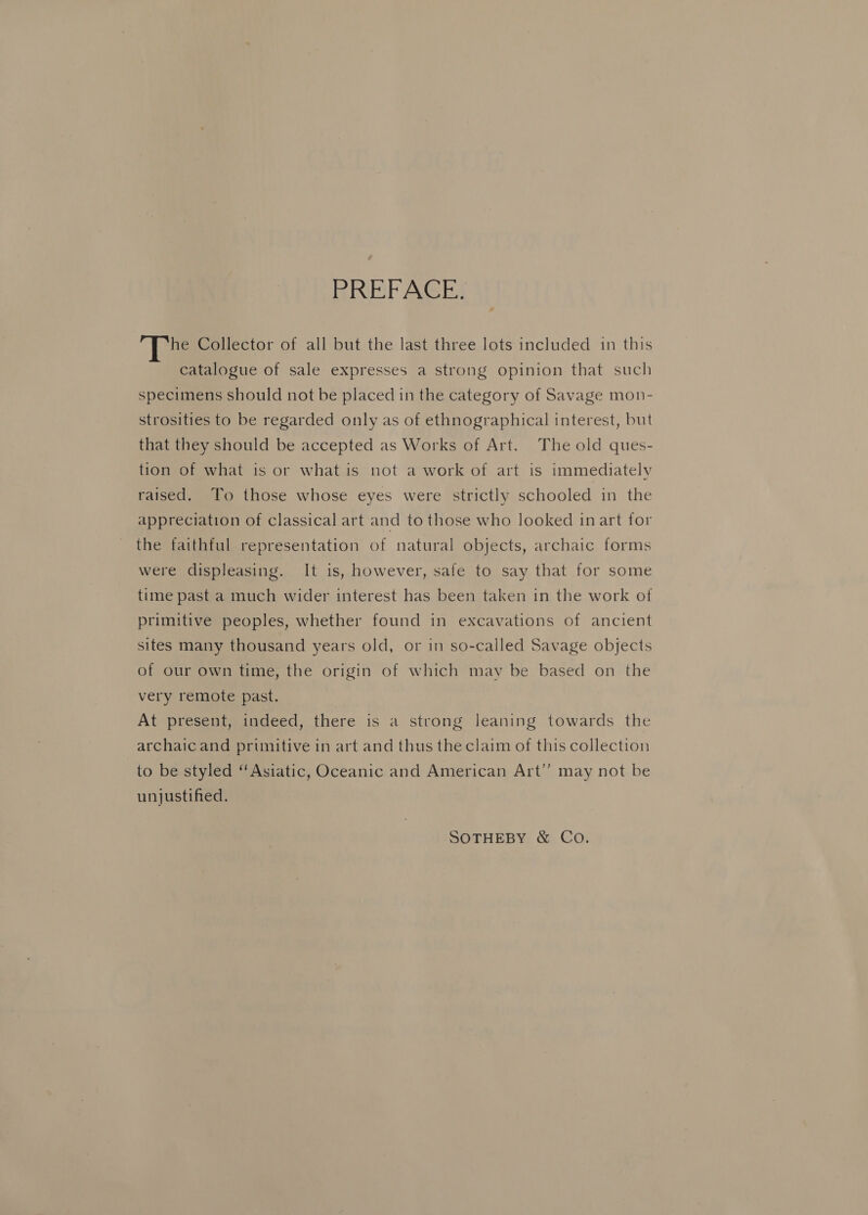 PREFACE. he Collector of all but the last three lots included in this catalogue of sale expresses a strong opinion that such specimens should not be placed in the category of Savage mon- strosities to be regarded only as of ethnographical interest, but that they should be accepted as Works of Art. The old ques- tion of what is or what is not a work of art is immediately raised. To those whose eyes were strictly schooled in the appreciation of classical art and to those who looked in art for the faithful representation of natural objects, archaic forms were displeasing. It is, however, safe to say that for some time past a much wider interest has been taken in the work of primitive peoples, whether found in excavations of ancient sites many thousand years old, or in so-called Savage objects of our own time, the origin of which may be based on the very remote past. At present, indeed, there is a strong leaning towards the archaic and prunitive in art and thus the claim of this collection to be styled “Asiatic, Oceanic and American Art’’ may not be unjustified. SOTHEBY &amp; Co.