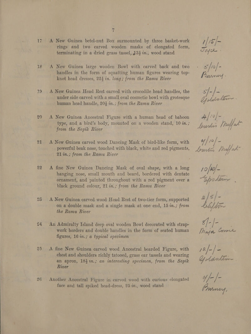 Wi 18 21 a2 re) ©) ad ie ro) Or 7 A New Guinea betel-nut Box surmounted by three basket-work rings and two carved wooden masks of elongated form, terminating in a dried grass tassel, 34 %in., wood stand A New Guinea large wooden Bowl with carved back and two handles in the form of squatting human figures wearing top- knot head dresses, 224 in. long; from the Ramu River A New Guinea Head Rest carved with crocodile head handles, the under side carved with a small oval cosmetic bowl with grotesque human head handle, 204 in.; from the Ramu River A New Guinea Ancestral Figure with a human head of baboon type, and a bird’s body, mounted on a wooden stand, 10 in.; from the Sepik River A New Guinea carved wood Dancing Mask of bird-like form, with 21in.; from the Ramu River A fine New Guinea Dancing Mask of oval shape, with a long hanging nose, small mouth and beard, bordered with dentate ornament, and painted throughout with a red pigment over a black ground colour, 21.in.; from the Ramu Rwer A New Guinea carved wood Head Rest of two-tier form, supported on a double mask and a single mask at one end, 15 1n.; from the Ramu Rwer An Admiralty Island deep oval wooden Bowl decorated with strap- work borders and double handles in the form of seated human figures, 16 in.; a typical specimen A fine New Guinea carved wood Ancestral bearded Figure, with chest and shoulders richly tatooed, grass ear tassels and wearing an apron, 183 %m.; an interesting specimen, from the Sepik River | Another Ancestral Figure in carved wood with curious elongated face and tall spiked head-dress, 25 in., wood stand ee 1/18 /- Toye - Z 2 JZ . —_ Uf ste Lf 5A wre é a | f 0 j — = é¢é é/ f / ; “4 Attia [tilde ‘ies { 10 /to/- ea. a } 2 ‘ple St fom AFM Tr s)- lhajr Cok } 72 /-/ Be. f} , oe Yy wtdoth Sie ee y //- /- Parmed,
