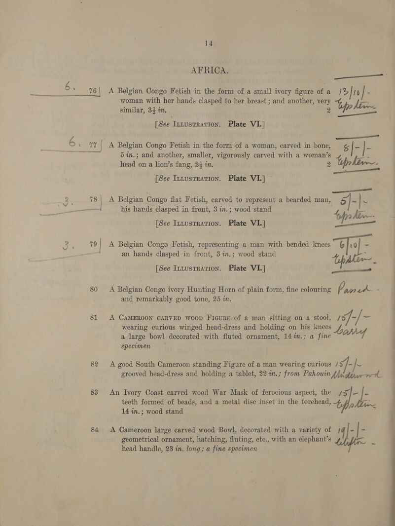 “a 6 80 81 82 83 84 AFRICA. A Belgian Congo Fetish in the form of a small ivory figure of a be woman with her hands clasped to her. breast ; and another, very le similar, 34 in. [ See Innustration, Plate VIL] el A Belgian Congo Fetish in the form of a woman, carved in bone, &amp; ie |- 5im.; and another, smaller, vigorously carved with a woman’s head on a lion’s fang, 24 in. 2 tp hiv~- pp resent [See Intusrration. Plate VI.] — A Belgian Congo flat Fetish, carved to represent a bearded man, 4/}~ es his hands clasped in front, 3 in.; wood stand ZL oe of) , Ain. ag [See Intustration. Plate VI.] i uae A Belgian Congo Fetish, representing a man with bended knees §/)9 ~ an hands clasped in front, 3 im.; wood stand tf 2. [See Inuustration. Piate VI. | A Belgian Congo ivory Hunting Horn of plain form, fine colouring /, anetk- and remarkably good tone, 25 in. A CAMEROON CARVED WOOD FicuRE of a man sitting on a stool, /s]- / = wearing curious winged head-dress and holding on his knees a large bowl decorated with fluted ornament, 14%n.; a fine specimen A good South Cameroon standing Figure of a man wearing curious /§ /-/~ grooved head-dress and holding a tablet, 22 an.; from Pahouin fp fey rere An Ivory Coast carved wood War Mask of ferocious aspect, the sSj—/- teeth formed of beads, and a metal dise inset in the forehead, ht 14 wm.; wood stand A Cameroon large carved wood Bowl, decorated with a variety of } | - |- geometrical ornament, hatching, fluting, etc., with an elephant’s ae head handle, 23 in. long; a fine specimen