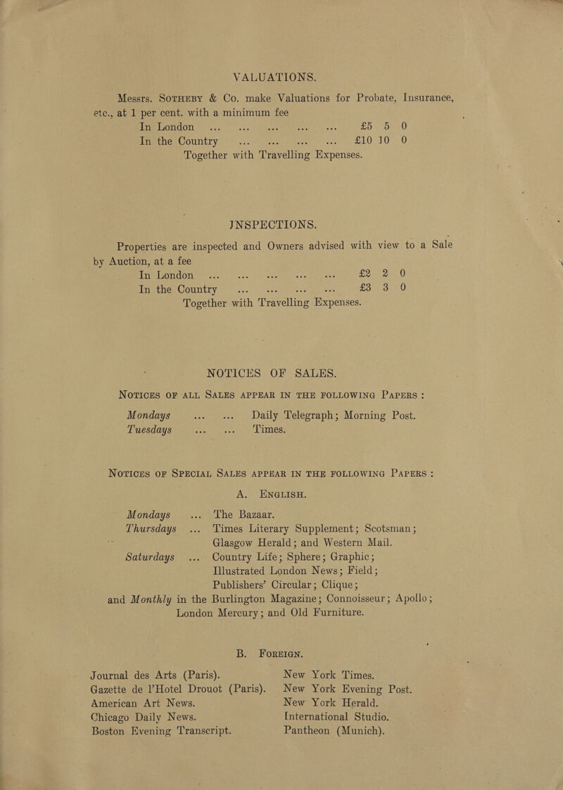 VALUATIONS. Messrs. SotHesBy &amp; Co. make Valuations for Probate, Insurance, ete., at 1 per cent. with a minimum fee ME EPOOTICON 60 oc Uo). dais Oth cate tees | oe mols teed ro) 8) CAO Outi yt ce gene. © ce lO SO, 0 Together with Travelling Expenses. JNSPECTIONS. Properties are inspected and Owners advised with view to a Sale by Auction, at a fee gh USO Ue ae eee | tae ne Parent Soi eae pe em OUNEEY (Sve) ee tee eo eee Sys Open us Together with Travelling Expenses. NOTICES OF SALES. NOTICES OF ALL SALES APPEAR IN THE FOLLOWING PaPERs : Mondays ... « Daily Telegraph;-Morning Post. Tuesdays pep tiye rag Lave NOTICES OF SPECIAL SALES APPEAR IN THE FOLLOWING PAPERS: A. ENGLISH. Mondays... ‘The Bazaar. Thursdays ... ‘Times Literary Supplement; Scotsman ; Glasgow Herald; and Western Mail. Saturdays ... Country Life; Sphere; Graphic; Illustrated London News; Field; Publishers’ Circular; Clique ; and Monthly in the Burlington Magazine; Connoisseur; Apollo; London Mercury; and Old Furniture. B. FOREIGN. Journal des Arts (Paris). New York Times. Gazette de Hotel Drouot (Paris). New York Evening Post. American Art News. | New York Herald. | Chicago Daily News. International Studio. Boston Evening Transcript. Pantheon (Munich).