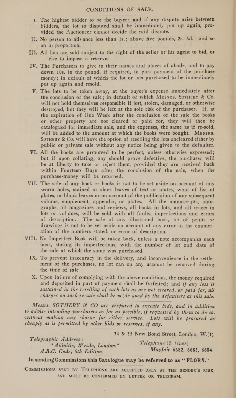 CONDITIONS OF SALE.  ‘She highest bidder to be the buyer; and if any dispute arise betweea ee the lot so disputed shall be immediately put up again, pro- vided the Auctioneer cannot decide the said dispute. ii, No person to advance less than 1s.; above five pounds, 2s. 6d.; and so on in proportion. 33 i d, 231. All lots are sold subject to the right of the elles or his agent to bid, or else to impose a reserve. iV. The Purchasers to give in their names and places of abode, and to pay down 10s. in the pound, if required, in part payment of the purchase money; in default of which the lot or Jots purchased to be immediately put up again and resold. ¥, The lots to be taken away, at the buyer’s expense immediately after the conclusion of the sale; in default of which Messrs. SoTHEBY &amp; Co. will not hold themselves responsible if lost, stolen, damaged, or otherwise destroyed, but they will be left at the sole risk of the purc/aser. If, at the expiration of One Week after the conclusion of the sale the books or other property are not cleared or paid for, they will then be catalogued for immediate sale, and the expenses, the same as if re-sold, will be added to the amount at which the books were bought. Messrs. SoTHEBY &amp; Co. will have the option of reselling the lots uncleared either by public or private sale without any notice being given to the defaulter. VI. All the books are presumed to be perfect, unless otherwise expressed; but if upon collating, any should prove defective, the purchaser will be at liberty to take cr reject them, provided they are received back within Fourteen Days after the conclusion of the sale, when the purchase-money will be returned. Vil. The sale of any book cr books is not to be set aside on account of any worm holes, stained or short leaves of text or plates, want of list of plates, or blank leaves or on account of the publication of any subsequent volume, supplement, appendix, or plates. All the manuscripts, auto- graphs, all magazines and reviews, ali books in lots, and all tracts in lots or volumes, will be solid with all faults, imperfections and errors ef description. The sale of any illustrated book, lot of prints or drawings is not to be set aside on account of any error in the enumer- ation of the numbers stated, or error of description. VIII. No Imperfect Book will be taken back, unless a note accompanies each book, stating its imperfections, with the number of lot and date of the sale at which the same was purchased. 1X. To prevent inaccuracy in the delivery, and inconvenience in the settle- ment of the purchases, no lot can on any account be removed during the time of sale mn Upon failure of complying with the above conditions, the money required and deposited in part of payment shall be forfeited; and if any loss ts sustained in the reselling of such lots as are not cleared, or paid for, al charges on such re-sale shall be m:de good by the defaulters at this sale.  Messrs. SOTHEBY &amp; CO are prepared to execute bids, and in addition to advise intending purchasers as far as possible, if requested by them to do $0. without making any charge for either service. Lots will be procured as cheaply as is permitted by other bids or reserves, if any.  34 &amp; 35 New Bond Street, London, W.(1). Telegraphic Address: Tel h eee i, “ Abinitio, Wesdo, London.” pe Ae (3 lines) es A.B.C. Code, 5th Edition, Mayfair 6682, 6683, 6684.  In sending Commissions this Catalogue may be referred to as ‘‘ FLORA.”  COMMISSIONS SENT BY TELEPHONE ARE ACCEPTED ONLY AT THE SENDER’S RISK AND MUST BE CONFIRMED BY LETTER OR TELEGRAM.