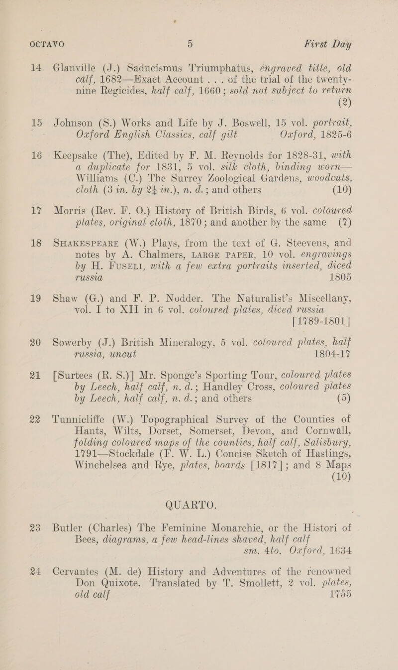 14 15 16 1 18 1 20 a1 22 20 r4 Glanville (J.) Saducismus Triumphatus, engraved title, old calf, 1682—Exact Account... of the trial of the twenty- nine Regicides, half calf, 1660; sold not subject to return (2) Johnson (S.) Works and Life by J. Boswell, 15 vol. portrait, Oxford English Classics, calf gilt Oxford, 1825-6 Keepsake (The), Edited by F. M. Reynolds for 1828-31, with a duplicate for 1831, 5 vol. silk cloth, binding worn— Williams (C.) The Surrey Zoological Gardens, woodcuts, cloth (3 m. by 24 m.), n. d.; and others (10) Morris (Rey. F. O.) History of British Birds, 6 vol. coloured plates, original cloth, 1870; and another by the same _ (7) SHAKESPEARE (W.) Plays, from the text of G. Steevens, and notes by A. Chalmers, LARGE PAPER, 10 vol. engravings by H. Fusewi, with a few extra portraits mserted, diced PUSSUA 1805 Shaw (G.) and F. P. Nodder. The Naturalist’s Miscellany, vol. 1 to XII in 6 vol. coloured plates, diced russia [1789-1801 | Sowerby (J.) British Mineralogy, 5 vol. coloured plates, half russia, uncut 1804-17 [Surtees (R. S.)] Mr. Sponge’s Sporting Tour, coloured plates by Leech, half calf, n. d.; Handley Cross, coloured plates by Leech, half calf, n. d.; and others (5) Tunnicliffe (W.) Topographical Survey of the Counties of Hants, Wilts, Dorset, Somerset, Devon, and Cornwall, folding coloured maps of the counties, half calf, Salisbury, 1791—Stockdale (F. W. L.) Concise Sketch of Hastings, Winchelsea and Rye, plates, boards [1817]; and 8 Maps (10) QUARTO. Butler (Charles) The Feminine Monarchie, or the Histori of Bees, diagrams, a few head-lines shaved, half calf sm. 4to. Oxford, 1634 Cervantes (M. de) History and Adventures of the renowned Don Quixote. Translated by T. Smollett, 2 vol. plates, old calf 1755