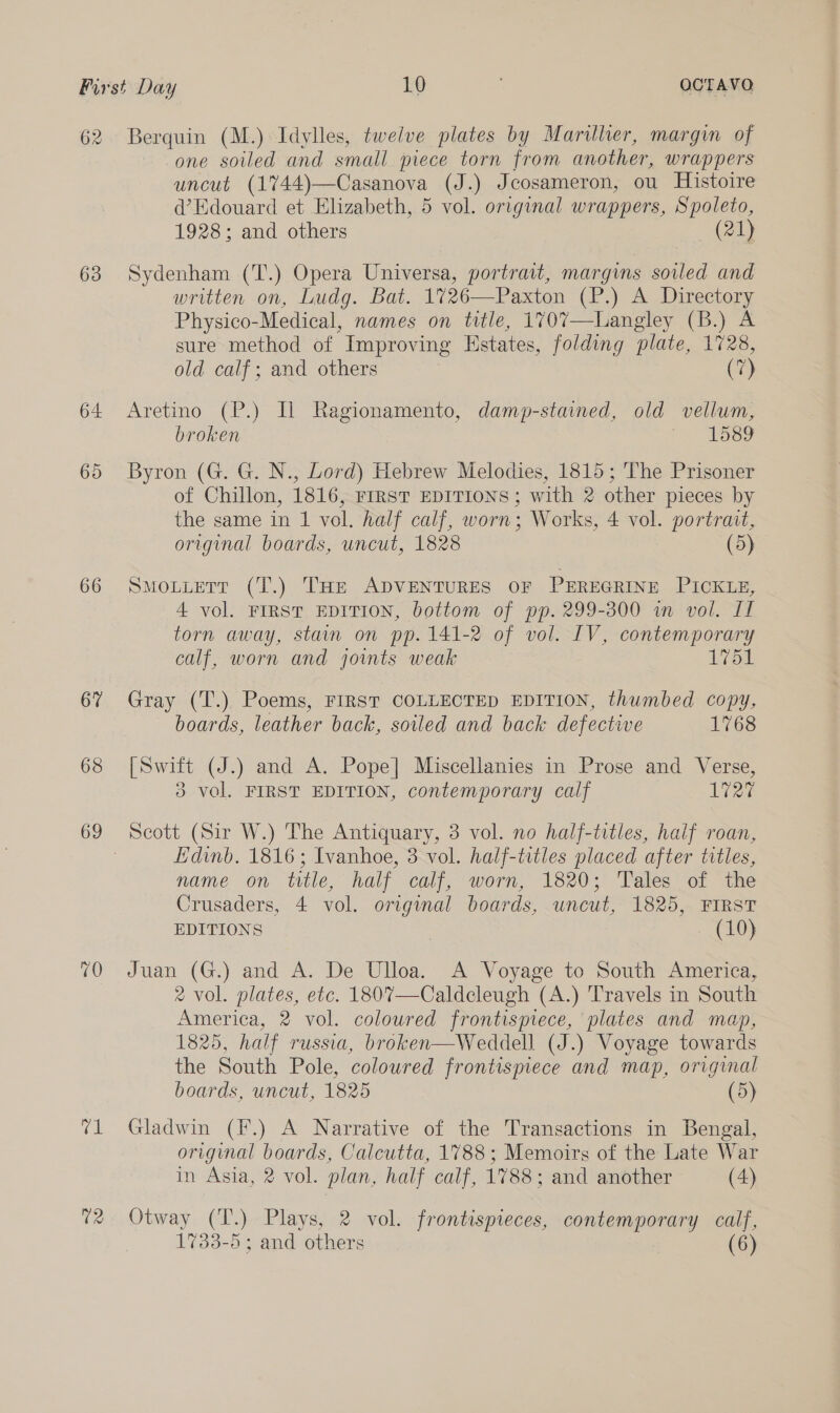 62 63 66 67 68 70 ce U2 Berquin (M.) Idylles, twelve plates by Marilher, margin of one soiled and small piece torn from another, wrappers uncut (1744)—Casanova (J.) Jcosameron, ou Histoire @’ Edouard et Elizabeth, 5 vol. original wrappers, Spoleto, 1928; and others (21) Sydenham (T.) Opera Universa, portrait, margins soiled and written on, Ludg. Bat. 1726—Paxton (P.) A Directory Physico- -Medical, names on title, 1707—Langley (B.) A sure method of Improving Estates, folding plate, 1728, old calf; and others (7) Aretino (P.) Il Ragionamento, damp-stained, old vellum, broken y, Wos9 Byron (G. G. N., Lord) Hebrew Melodies, 1815; The Prisoner of Chillon, 1816, FIRST EDITIONS; with 2 other pieces by the same in 1 vol. half calf, worn; Works, 4 vol. portrait, original boards, uncut, 1828 (5) SMOLLETT (T.) THE ADVENTURES OF PEREGRINE PICKLE, 4 vol. FIRST EDITION, bottom of pp. 299-300 wm vol. IT torn away, stain on pp. 141-2 of vol. IV, contemporary calf, worn and joints weak 1751 Gray (T.) Poems, FIRST COLLECTED EDITION, thumbed copy, boards, leather back, soiled and back defective 1768 [Swift (J.) and A. Pope] Miscellanies in Prose and Verse, 3 vol. FIRST EDITION, contemporary calf 1727 Scott (Sir W.) The Antiquary, 3 vol. no half-titles, half roan, Edinb. 1816; Ivanhoe, 3 vol. half-titles placed after titles, name on title, half calf, worn, 1820; Tales of the Crusaders, 4 vol. original boards, uncut, 1825, FIRST EDITIONS | (10) Juan (G.) and A. De Ulloa. A Voyage to South America, 2 vol. plates, etc. 180%—Caldcleugh (A.) Travels in South America, 2 vol. coloured frontispiece, plates and map, 1825, half russia, broken—Weddell (J.) Voyage towards the South Pole, coloured frontismece and map, original boards, uncut, 1825 (5) Gladwin (F.) A Narrative of the Transactions in Bengal, original boards, Calcutta, 1788 ; Memoirs of the Late War in Asia, 2 vol. plan, half calf, 1788; and another (4) Otway (T.) Plays, 2 vol. frontispieces, contemporary calf, 1733-5; and others (6)