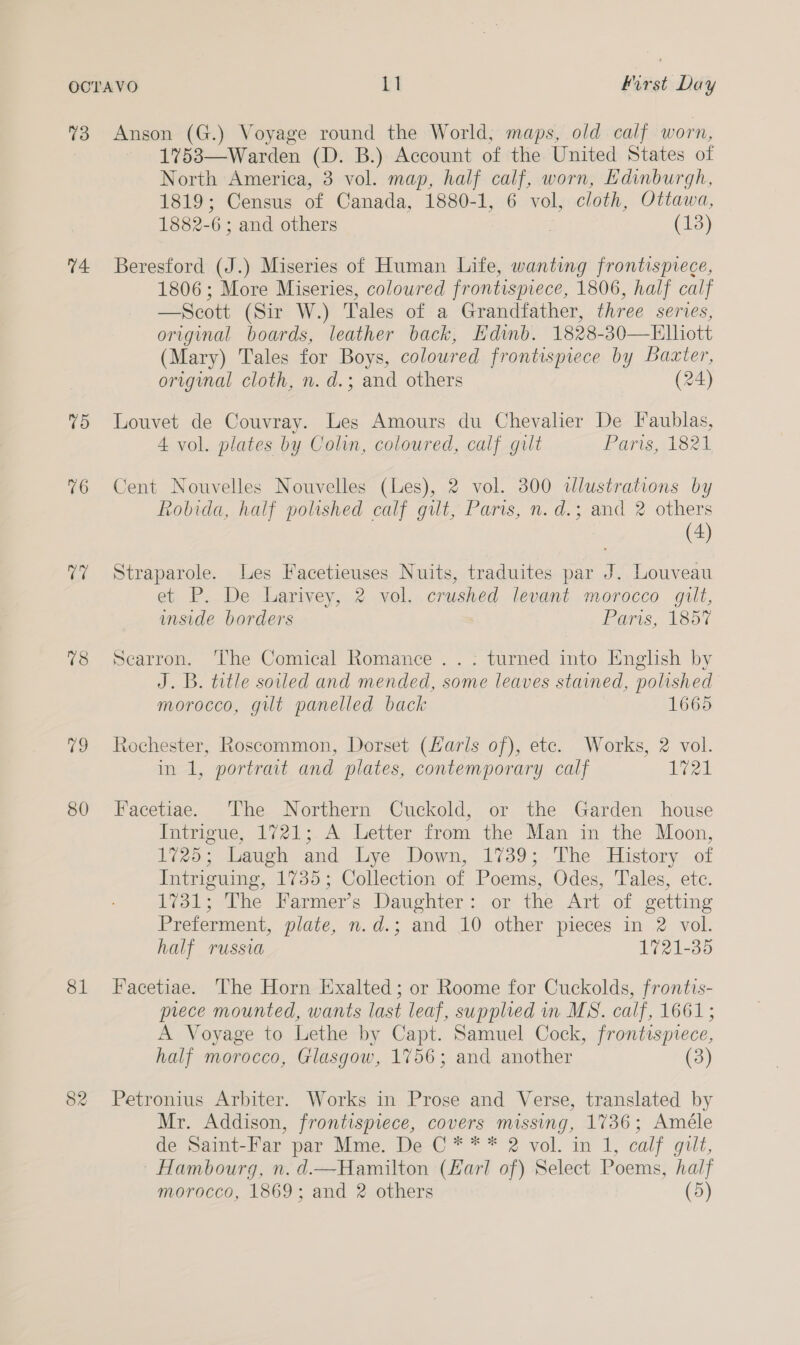 V4. 75 76 78 to 80 81 82 1753—Warden (D. B.) Account of the United States of North America, 3 vol. map, half calf, worn, Edinburgh, 1819; Census of Canada, 1880-1, 6 vol, cloth, Ottawa, 1882 6: and others (13) Beresford (J.) Miseries of Human Life, wanting frontispiece, 1806; More Miseries, coloured frontispiece, 1806, half calf —Scott (Sir W.) Tales of a Grandfather, three series, original boards, leather back, Edinb. 1828-30—Elliott (Mary) Tales for Boys, coloured frontispiece by Baxter, original cloth, n. d.; and others (24) Louvet de Couvray. Les Amours du Chevalier De Faublas, 4 vol. plates by Colin, coloured, calf gilt Paris As2k Cent Nouvelles Nouvelles (Les), 2 vol. 300 illustrations by Robida, half polished calf gilt, Paris, n.d.; and 2 others (4) Straparole. Les Facetieuses Nuits, traduites par J. Louveau et P. De Larivey, 2 vol. crushed levant morocco gilt, inside borders Paris, 1857 Searron. ‘The Comical Romance .. -; turned into English by J. B. title soiled and mended, some leaves stained, polished morocco, gilt panelled back 1665 Rochester, Roscommon, Dorset (Larls of), etc. Works, 2 vol. in 1, portrait and plates, contemporary calf vet Facetiae. The Northern Cuckold, or the Garden house Intrigue, 1721; A Letter from the Man in the Moon, 1725; Laugh and Lye Down, 1739; The History of Intriguing, 1735; Collection of Poems, Odes, Tales, etc. 1731; The Farmer’s Daughter: or the Art of getting Preterment, plate, n.d.; and 10 other pieces in 2 vol. half russia 1721-35 Facetiae. The Horn Exalted; or Roome for Cuckolds, frontis- prece mounted, wants last leaf, supplied in MS. calf, 1661; A Voyage to Lethe by Capt. Samuel Cock, frontispiece, half morocco, Glasgow, 1756; and another (3) Petronius Arbiter. Works in Prose and Verse, translated by Mr. Addison, frontispiece, covers missing, 1736; Améle de Saint-Far par Mme. De C * * * 2 vol. in 1, calf gilt, Hambourg, n.d.—Hamilton (Karl of) Select Poems, half
