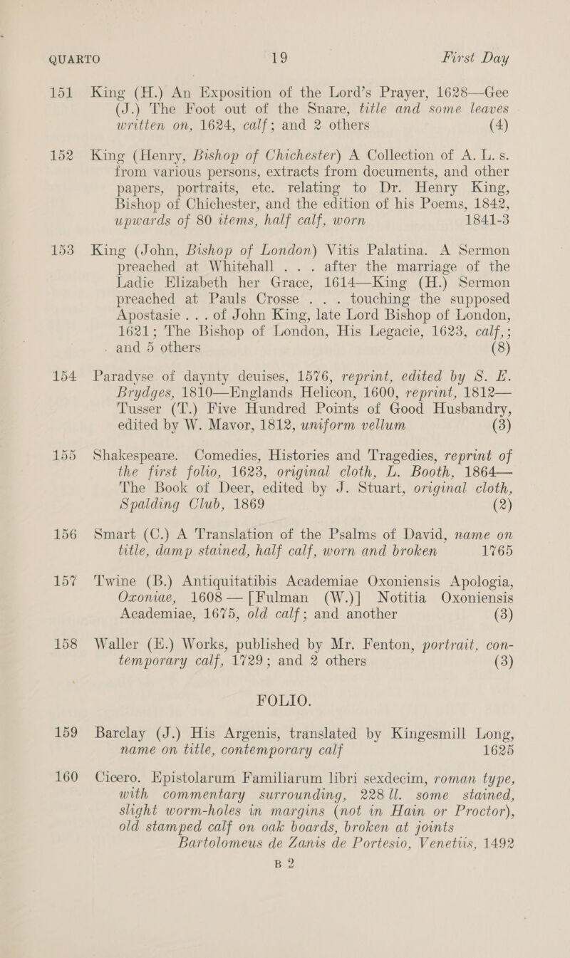 151 154 156 157 159 160 King (H.) An Exposition of the Lord’s Prayer, 1628—Gee (J.) The Foot out of the Snare, title and some leaves written on, 1624, calf; and 2 others (4) King (Henry, Bishop of Chichester) A Collection of A. L. s. from various persons, extracts from documents, and other papers, portraits, etc. relating to Dr. Henry King, Bishop of Chichester, and the edition of his Poems, 1842, upwards of 80 items, half calf, worn 1841-3 King (John, Bishop of London) Vitis Palatina. A Sermon preached at Whitehall . .. after the marriage of the Ladie Elizabeth her Grace, 1614—King (H.) Sermon preached at Pauls Crosse . . . touching the supposed Apostasie ... of John King, late Lord Bishop of London, 1621; The Bishop of London, His Legacie, 1623, calf, ; . and 5 others (8) Paradyse of daynty deuises, 1576, reprint, edited by S. E. Brydges, 1810—Englands Helicon, 1600, reprint, 1812— Tusser (T.) Five Hundred Points of Good Husbandry, edited by W. Mavor, 1812, uniform vellum (3) Shakespeare. Comedies, Histories and Tragedies, reprint of the first folio, 1623, original cloth, L. Booth, 1864— The Book of Deer, edited by J. Stuart, original cloth, Spalding Club, 1869 (2) Smart (C.) A Translation of the Psalms of David, name on title, damp stained, half calf, worn and broken 1765 Twine (B.) Antiquitatibis Academiae Oxoniensis Apologia, Oxonae, 1608—[Fulman (W.)| Notitia Oxoniensis Academiae, 1675, old calf; and another (3) Waller (E.) Works, published by Mr. Fenton, portrait, con- temporary calf, 1729; and 2 others (3) FOLIO. Barclay (J.) His Argenis, translated by Kingesmill Long, name on title, contemporary calf 1625 Cicero. Epistolarum Familiarum libri sexdecim, roman type, with commentary surrounding, 22811. some stained, slight worm-holes in margins (not in Hain or Proctor), old stamped calf on oak boards, broken at joints Bartolomeus de Zanis de Portesio, Venetus, 1492