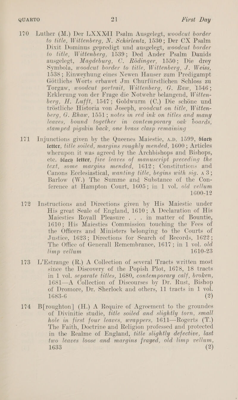 LEO rol 172 173 Luther (M.) Der LXXXIT Psalm Ausgelegt, woodcut border to title, Wittenberg, N. Schirlentz, 1530; Der CX Psalm Dixit Dominus gepredigt und ausgelegt, woodcut border to title, Wittenberg, 1539; Ded Ander Psalm Dauids ausgeleet, Magdeburg, C. Rodinger, 1550; Die drey Symbola, woodcut border to title, Wittenberg, J. Weiss, 1538; Einweyhung eines Newen Hauser zum Predigampt Gottlichs Worts erbawet Jm Churftirstlchen Schloss zu Torgaw, woodcut portrait, Wittenberg, G. Raw, 1546; Erklerung von der Frage die Notwehr belangend, Witten- berg, H. Lufft, 1547; Goldwurm (C.) Die schone und trostliche Historia von Joseph, woodcut on title, Witten- berg, G. Rhaw, 1551; notes im red ink on titles and many leaves, bound together in contemporary oak boards, stamped pigskin back, one brass clasp remaining Injunctions given by the Queenes Maiestie, a.p, 1599, blacts fetter, title soiled, margins roughly mended, 1600; Articles wherupon it was agreed by the Archbishops and Bishops, ete. black letter, fe leaves of manuscript preceding the text, some margins mended, 1612; Constitutions and Canons Ecclesiastical, wanting title, begins with sig. A335 Barlow (W.) The Summe and Substance of the Con- ference at Hampton Court, 1605; in 1 vol. old vellum 1600-12 Instructions and Directions given by His Maiestie under His great Seale of England, 1610; A Declaration of His Maiesties Royall Pleasure . . . in matter of Bountie, 1610; His Maiesties Commission touching the Fees of the Officers and Ministers belonging to the Courts of Justice, 1623; Directions for Search of Records, 1622; The Office of Generall Remembrance, 1617; in 1 vol. old limp vellum 1610-23 L’Estrange (R.) A Collection of several Tracts written most since the Discovery of the Popish Plot, 1678, 18 tracts in 1 vol. separate titles, 1680, contemporary calf, broken, 1681—A Collection of Discourses by Dr. Rust, Bishop of Dromore, Dr. Sherlock and others, 11 tracts in 1 vol. 1683-6 (2) B[roughton] (H.) A Require of Agreement to the groundes of Divinitie studie, title sowed and slightly torn, small hole in first four leaves, wrappers, 1611—Rogerts (T.) The Faith, Doctrine and Religion professed and protected in the Realme of England, title slightly defective, last two leaves loose and margins frayed, old limp velium,