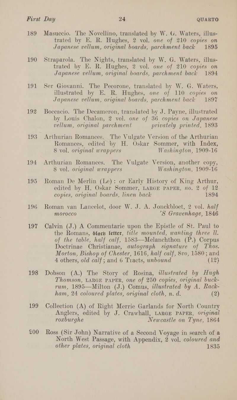 189 190 192 192 193 194 195 196 OM 198 199 Masuccio. The Novellino, translated by W. U. Waters, illus- trated by EK. R. Hughes, 2 vol. one of 210 copies on Japanese vellum, original boards, parchment back 1895 Straparola. The Nights, translated by W. G. Waters, illus- trated by EH. R. Hughes, 2 vol. one of 210 copies on Japanese vellum, original boards, parchment back 1894 Ser Giovanni. The Pecorone, translated by WacG. Waters, illustrated by E. R. Hughes, one of 110 copies on Japanese vellum, original boards, parchment back 189% Boccacio. The Decameron, translated by J. Payne, illustrated by Louis Chalon, 2 vol. one of 36 copies on Japanese vellum, original parchment prwately printed, 1893 Arthurian Romances. The Vulgate Version of the Arthurian Romances, edited by H. Oskar Sommer, with Index, 8 vol. original wrappers Washington, 1909-16 Arthurian Romances. The Vulgate Version, another copy, 8 vol. original wrappers Washington, 1909-16 Roman De Merlin (Le): or Early History of King Arthur, edited by H. Oskar Sommer, LARGE PAPER, no. 2 of 12 copies, original boards, linen back 1894 Roman van Lancelot, door W. J. A. Jonckbloet, 2 vol. half Morocco °S Gravenhage, 1846 Calvin (J.) A Commentarie upon the Epistle of St. Paul to the Romans, blac fetter, trtle mounted, wanting three Il. of the table, half calf, 1583—-Melanchthon (P.) Corpus Doctrinae Christianae, autograph signature of Thos. Morton, Bishop of Chester, 1616, half calf, 8vo, 1580; and 4 others, o/d calf; and 6 Tracts, unbound (123 Dobson (A.) The Story of Rosina, wWlustrated by Hugh Thomson, LARGE PAPER, one of 250 copies, original buck- rum, 1895—Milton .(J.) Comus, tlustrated by A. Rack- ham, 24 coloured plates, original cloth, n. d. (2) Collection (A) of Right Merrie Garlands for North Country Anglers, edited by J. Crawhall, LARGE PAPER, original roxburghe Newcastle on Tyne, 1864 Ross (Sir John) Narrative of a Second Voyage in search of a North West Passage, with Appendix, 2 vol. colowred and other plates, original cloth 1835