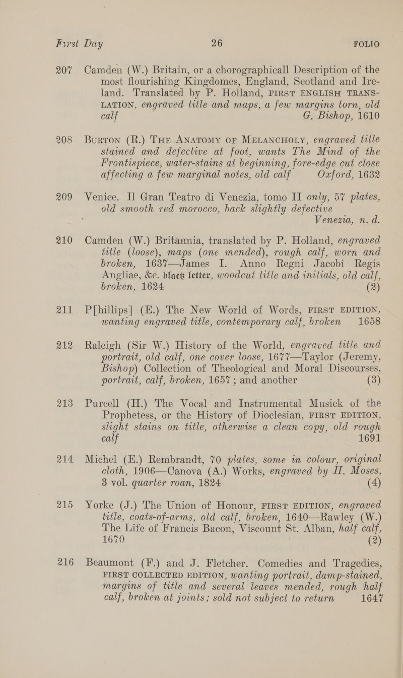 207 208 209 210 213 214. 215 216 Camden (W.) Britain, or a chorographicall Description of the most flourishing Kingdomes, England, Scotland and Ire- land. Translated by P. Holland, FIRST ENGLISH TRANS- LATION, engraved title and maps, a few margins torn, old calf G. Bishop, 1610 Burton (R.) THE ANaToMy OF MELANCHOLY, engraved title staaned and defectwe at foot, wants The Mind of the Frontispiece, water-stains at beginning, fore-edge cut close affecting a few marginal notes, old calf Oxzjord, 1632 Venice. Il Gran Teatro di Venezia, tomo II only, 57 plates, old smooth red morocco, back slightly defective Venezia, n. d. Camden (W.) Britannia, translated by P. Holland, engraved title (loose), maps (one mended), rough calf, worn and broken, 1637—James I. Anno Regni Jacobi Regis Angliae, &amp;c. ${nek letter, woodcut title and initials, old calf, broken, 1624 (2) P[hilhps|] (#.) The New World of Words, FIRST EDITION, wanting engraved title, contemporary calf, broken 1658 Raleigh (Sir W.) History of the World, engraved title and portrait, old calf, one cover loose, 1677—Taylor (Jeremy, Bishop) Collection of Theological and Moral Discourses, portrait, calf, broken, 1657 ; and another (3) Purcell (H.) The Vocal and Instrumental Musick of the Prophetess, or the History of Dioclesian, FIRST EDITION, slight stains on title, otherwise a clean copy, old rough calf ieor Michel (E.) Rembrandt, 70 plates, some in colour, original cloth, 1906—Canova (A.) Works, engraved by H. Moses, 3 vol. quarter roan, 1824 (4) Yorke (J.) The Union of Honour, FIRST EDITION, engraved title, coats-of-arms, old calf, broken, 1640—Rawley (W.) The Life of Francis Bacon, Viscount St. Alban, half calf, 16%0 (2) Beaumont (F.) and J. Fletcher. Comedies and Tragedies, FIRST COLLECTED EDITION, wanting portrait, damp-stained, margins of title and several leaves mended, rough half calf, broken at joints; sold not subject to return 1647