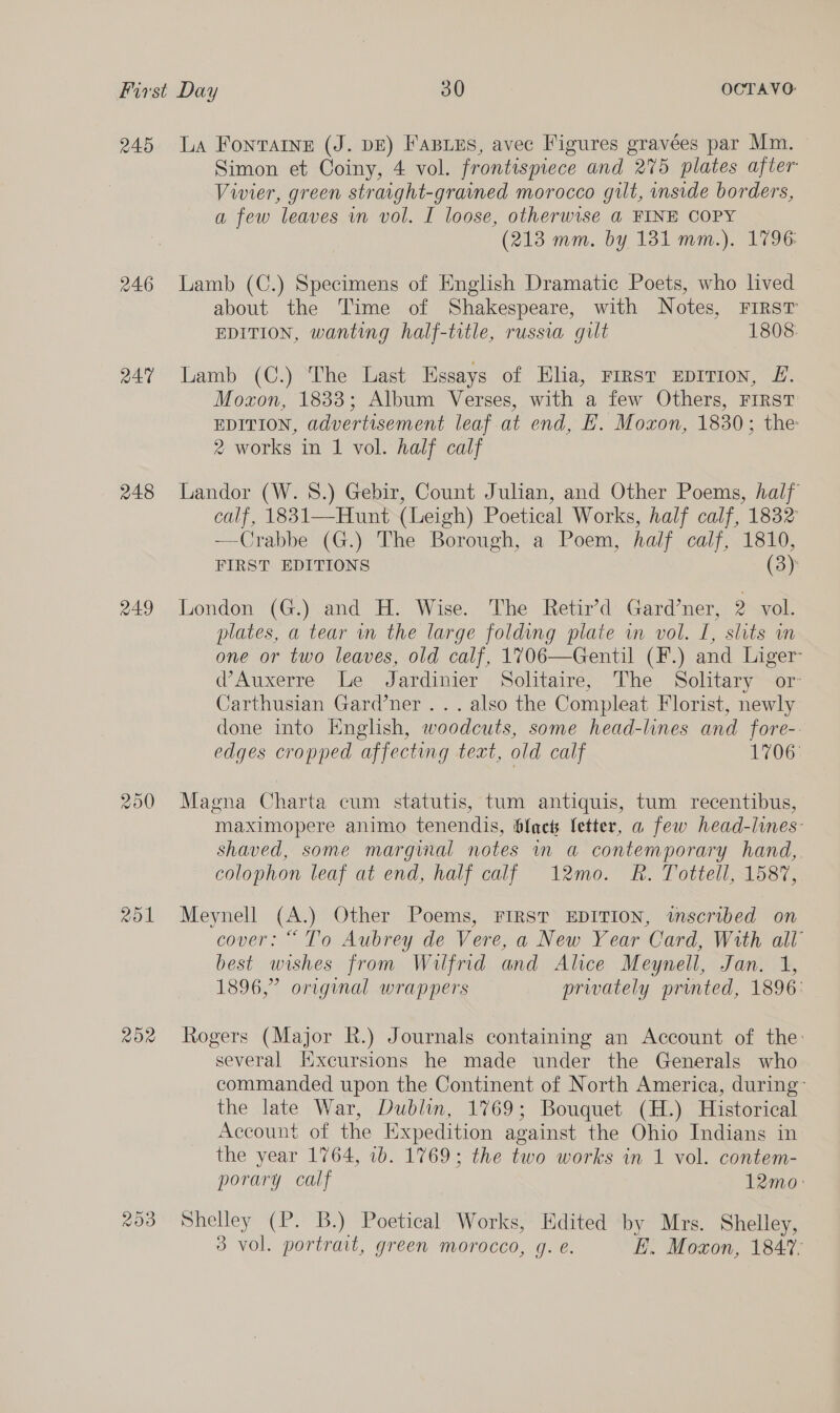 245 246 247 248 249 Zo1 ROX La Fontaine (J. DE) Fasizs, avec Figures gravées par Mm. Simon et Coiny, 4 vol. frontispiece and 275 plates after Vivier, green straight-grained morocco gilt, inside borders, a few leaves in vol. I loose, otherwise a FINE COPY (213 mm. by 1381 mm.). 1796: Lamb (C.) Specimens of English Dramatic Poets, who lved about the Time of Shakespeare, with Notes, FIRST EDITION, wanting half-title, russia gilt 1808 Lamb (C.) The Last Essays of Elia, rrrst EprIT1on, £. Moxon, 1833; Album Verses, with a few Others, FIRST EDITION, advertisement leaf at end, EH. Moxon, 1830; the 2 works in 1 vol. half calf Landor (W. 8.) Gebir, Count Julian, and Other Poems, half calf, 1831—Hunt (Leigh) Poetical Works, half calf, 1832 —Crabbe (G.) The Borough, a Poem, half calf, 1810, FIRST EDITIONS (3) London (G.) and H. Wise. The Retir’d Gard’ner, 2 vol. plates, a tear wm the large folding plate in vol. I, slits wn one or two leaves, old calf, 1V706—Gentil (F.) and Liger @Auxerre Le Jardinier Solitaire, The Solitary or: Carthusian Gard’ner ... also the Compleat Florist, newly done into Enghsh, woodcuts, some head-lines and fore-. edges cropped affecting text, old calf 1706: Magna Charta cum statutis, tum antiquis, tum recentibus, maximopere animo tenendis, blach fetter, a few head-lines- shaved, some marginal notes in a contemporary hand, colophon leaf at end, half calf 12mo. R. Tottell, 1587, Meynell (A.) Other Poems, FIRST EDITION, tmscribed on cover: “ To Aubrey de Vere, a New Year Card, With all best wishes from Wilfrid and Alice Meynell, Jan. 1, 1896,” original wrappers privately printed, 1896: Rogers (Major R.) Journals containing an Account of the: several Kxcursions he made under the Generals who commanded upon the Continent of North America, during’ the late War, Dublin, 1769; Bouquet (H.) Historical Account of the Expedition against the Ohio Indians in the year 1764, 1b. 1769; the two works in 1 vol. contem- porary calf 12mo: Shelley (P. B.) Poetical Works, Edited by Mrs. Shelley, 3 vol. portrait, green morocco, 4. @. i. Moxon, 184%.