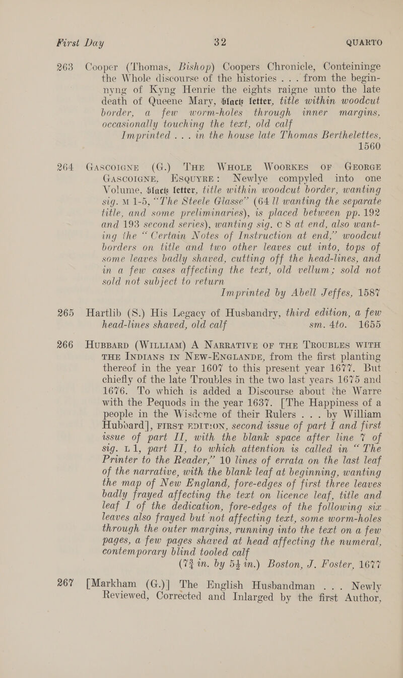 263 Cooper (Thomas, Bishop) Coopers Chronicle, Conteininge the Whole discourse of the histories... from the begin- nyng of Kyng Henrie the eights raigne unto the late death of Queene Mary, fact fetter, title within woodcut border, a few worm-holes through wnner margins, occasionally touching the text, old calf Imprinted ...n the house late Thomas Berthelettes, 1560 264 Gascoicne (G.) THE WHOLE WooRKES OF GEORGE GASCOIGNE, EsquyrE: Newlye. compyled into one Volume, Sfacts fetter, title within woodcut border, wanting sig. M 1-5, “The Steele Glasse” (64 ll wanting the separate title, and some preliminaries), is placed between pp. 192 and 193 second series), wanting sig. © 8 at end, also want- ing the “ Certain Notes of Instruction at end,” woodcut borders on title and two other leaves cut into, tops of some leaves badly shaved, cutting off the head-lines, and in a few cases affecting the text, old vellum; sold not sold not subject to return Imprinted by Abell Jeffes, 1587 265 Hartlib (S.) His Legacy of Husbandry, third edition, a few head-lines shaved, old calf sm. 4to. 1655 266 Huspparp (WILLIAM) A NARRATIVE OF THE TROUBLES WITH THE INDIANS IN NEW-ENGLANDE, from the first planting thereof in the year 1607 to this present year 1677. But chiefly of the late Troubles in the two last years 1675 and 1676. To which is added a Discourse about the Warre with the Pequods in the year 1637. [The Happiness of a people in the Wisdcme of their Rulers .. . by William Hubvard], FIRST FDIT!ON, second issue of part I and first wssue of part II, with the blank space after line 7 of sig. U1, part Il, to which attention is called in “ The Printer to the Reader,” 10 lines of errata on the last leaf of the narrative, with the blank leaf at beginning, wanting the map of New England, fore-edges of first three leaves badly frayed affecting the text on licence leaf, title and leaf I of the dedication, fore-edges of the following sia leaves also frayed but not affecting text, some worm-holes through the outer margins, running into the text on a few pages, a few pages shaved at head affecting the numeral, contemporary blind tooled calf (72 im. by 54m.) Boston, J. Foster, 1677 267 [Markham (G.)| The English Husbandman ... Newly Reviewed, Corrected and Inlarged by the first Author,