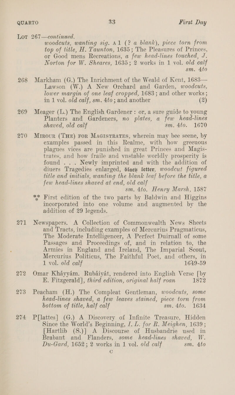 QUARTO AO First Day Lot 267—continued. woodcuts, wanting sig. Al (? a blank), piece torn from top of title, H. Taunton, 1635; The Pleasures of Princes, or Good mens Recreations, a few head-lines touched, J. Norton for W. Sheares, 1635; 2 works in 1 vol. old calf sm. 4to 268 Markham (G.) The Inrichment of the Weald of Kent, 1683— Lawson (W.) A New Orchard and Garden, woodcuts, lower margin of one leaf cropped, 1683; and other works ; in 1 vol. old calf, sm. 4to; and another (2) 269 Meager (L.) The English Gardener : or, a sure guide to young Planters and Gardeners, no plates, a few head-lines shaved, old calf sm. 4to. 1670 270 Mtrour (THE) For MaGcisTRATES, wherein may bee seene, by examples passed in this Realme, with how greeuous plagues vices are punished in great Princes and Magis- trates, and how fraile and vnstable worldly prosperity is found . ... Newly imprinted and with the addition of diuers Tragedies enlarged, fact letter, woodcut figured title and initials, wanting the blank leaf before the title, a few head-lines shaved at end, old calf sm. 4to. Henry Marsh, 1587 ** First edition of the two parts by Baldwin and Higgins incorporated into one volume and augmented by the addition of 29 legends. 271 Newspapers. A Collection of Commonwealth News Sheets and Tracts, including examples of Mercurius Pragmaticus, The Moderate Intelligencer, A Perfect Duirnall of some Passages and Proceedings of, and in relation to, the Armies in England and Ireland, The Imparial Scout, Mercurius Politicus, The Faithful Poet, and others, in 1 vol. old calf 1649-59 272 Omar Khayyam. Rubaiyat, rendered into English Verse [by HE. Fitzgerald], third edition, original half roan 1872 273 Peacham (H.) The Compleat Gentleman, woodcuts, some head-lines shaved, a few leaves stained, piece torn from bottom of title, half calf sm. 4to. 1634 274 P{lattes] (G.) A Discovery of Infinite Treasure, Hidden Since the World’s Beginning, J. L. for R. Meighen, 1639 ; | Hartlib (S.)] A Discourse of Husbandrie used in Brabant and Flanders, some head-lines shaved, W. Du-Gard, 1652; 2 works in 1 vol. old calf sm. 4to C