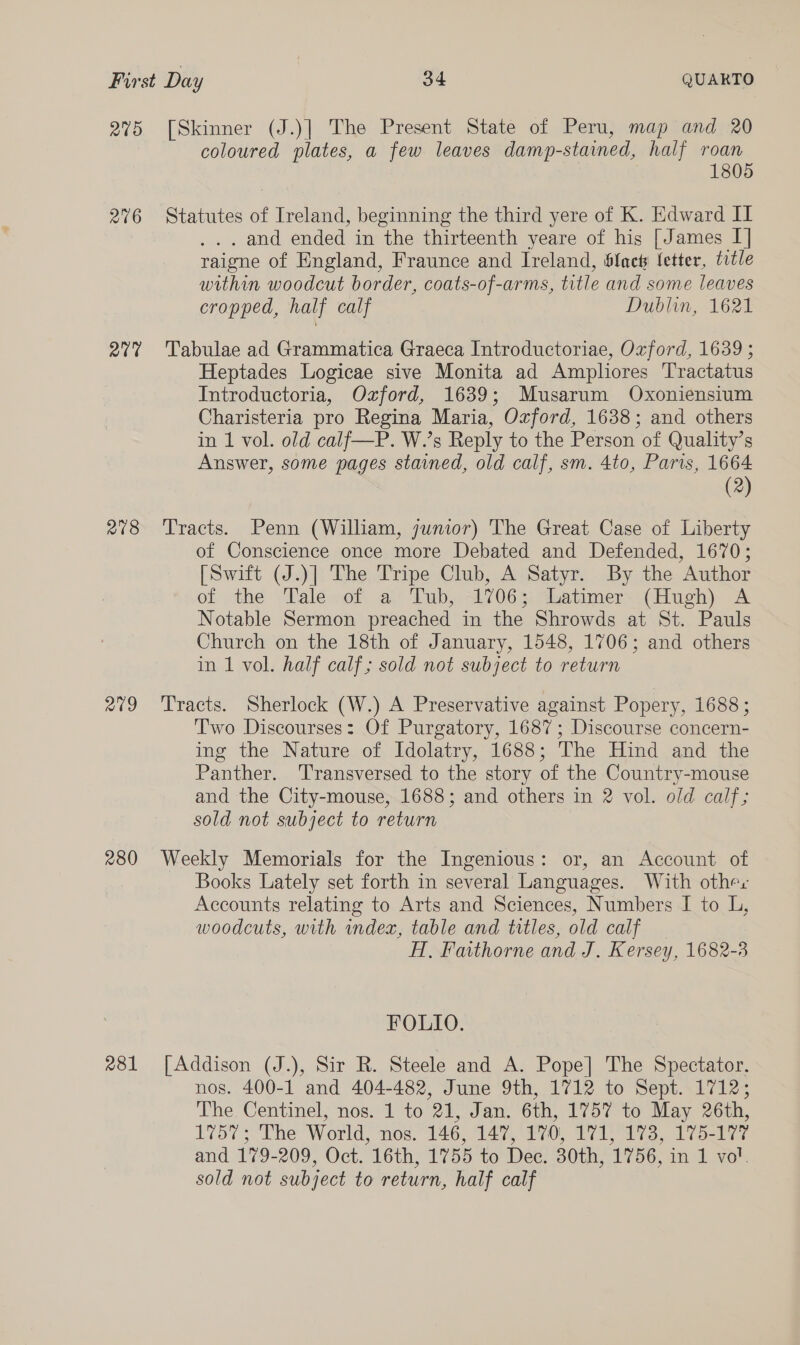 275 2716 207 278 209 280 281 [Skinner (J.)] The Present State of Peru, map and 20 coloured plates, a few leaves damp-stained, half roan 1805 Statutes of Ireland, beginning the third yere of K. Edward II . . and ended in the thirteenth yeare of his [James I] raigne of England, Fraunce and Ireland, flac fetter, title within woodcut border, coats-of-arms, title and some leaves cropped, half calf Dublin, 1621 Tabulae ad Grammatica Graeca Introductoriae, Ozford, 1639 ; Heptades Logicae sive Monita ad Ampliores Tractatus Introductoria, Ozford, 1639; Musarum Oxoniensium Charisteria pro Regina Maria, Ozford, 1638; and others in 1 vol. old calf—P. W.’s Reply to the Person of Quality’s Answer, some pages stained, old calf, sm. 4to, Paris, 1664 (2) Tracts. Penn (William, junior) The Great Case of Liberty of Conscience once more Debated and Defended, 1670; [Swift (J.)] The Tripe Club, A Satyr. By the Author of the ‘Vale ~ot. a’ Tub, A063 eatimers (Hugh) 7A Notable Sermon preached in the Shrowds at St. Pauls Church on the 18th of January, 1548, 1706; and others in 1 vol. half calf; sold not subject to return Tracts. Sherlock (W.) A Preservative against Popery, 1688 ; Two Discourses: Of Purgatory, 1687; Discourse concern- ing the Nature of Idolatry, 1688; The Hind and the Panther. 'Transversed to the story of the Country-mouse and the City-mouse, 1688; and others in 2 vol. old calf; sold not subject to return Weekly Memorials for the Ingenious: or, an Account of Books Lately set forth in several Languages. With other Accounts relating to Arts and Sciences, Numbers I to L, woodcuts, with index, table and titles, old calf H, Faithorne and J. Kersey, 1682-3 FOLIO. [Addison (J.), Sir R. Steele and A. Pope] The Spectator. nos. 400-1 and 404-482, June 9th, 1712 to Sept. 1712; The Centinel, nos. 1 to 21, Jan. 6th, 1757 to May 26th, 1757; The World, nos. 146, 147, 170, 171, 173, 175-177 and 179-209, Oct. 16th, 1755 to Dec. 30th, 1756, in 1 vol. sold not subject to return, half calf