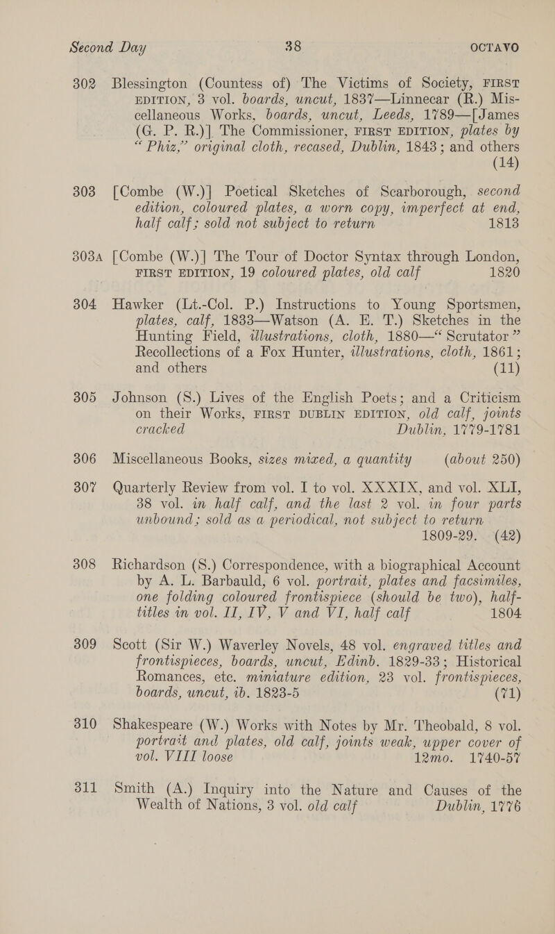 302 Blessington (Countess of) The Victims of Society, FIRST EDITION, 3 vol. boards, uncut, 1837—Linnecar (R.) Mis- cellaneous Works, boards, uncut, Leeds, 1789—[James (G. P. R.)]. The Commissioner, FIRST EDITION, plates by “ Phiz,” original cloth, recased, Dublin, 1843; and others (14) 303 [Combe (W.)| Poetical Sketches of Scarborough, second edition, coloured plates, a worn copy, wmperfect at end, half calf; sold not subject to return 1813 3034 [Combe (W.)| The Tour of Doctor Syntax through London, FIRST EDITION, 19 coloured plates, old calf 1820 304 Hawker (Lt.-Col. P.) Instructions to Young Sportsmen, plates, calf, 18833—Watson (A. E. T.) Sketches in the Hunting Field, wlustrations, cloth, 1880—‘ Scrutator ” Recollections of a Fox Hunter, tlustrations, cloth, 1861; and others (ai) 805 Johnson (S.) Lives of the English Poets; and a Criticism on their Works, FIRST DUBLIN EDITION, old calf, joints cracked Dublin, 1779-1781 306 Miscellaneous Books, sizes mixed, a quantity (about 250) 30% Quarterly Review from vol. I to vol. XX XIX, and vol. XLI, 38 vol. in half calf, and the last 2 vol. in four parts unbound; sold as a periodical, not subject to return 3 1809-29. (42) 308 Richardson (8.) Correspondence, with a biographical Account by A. L. Barbauld, 6 vol. portrait, plates and facsimiles, one folding coloured frontispiece (should be two), half- titles in vol. II, IV, V and VI, half calf 1804 309 Scott (Sir W.) Waverley Novels, 48 vol. engraved titles and frontispieces, boards, uncut, Edinb. 1829-33; Historical Romances, etc. miniature edition, 23 vol. frontispieces, boards, uncut, ib. 1823-5 (71) 310 Shakespeare (W.) Works with Notes by Mr. Theobald, 8 vol. portrait and plates, old calf, joints weak, upper cover of vol. VIII loose 12mo. 1740-57 311 Smith (A.) Inquiry into the Nature and Causes of the Wealth of Nations, 3 vol. old calf Dublin, 1776