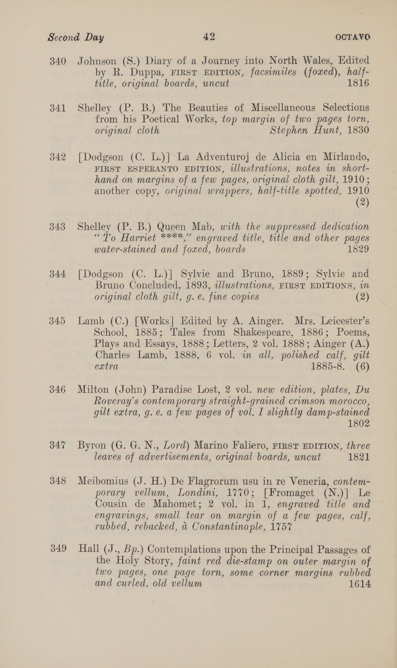 340 Johnson (S.) Diary of a Journey into North Wales, Edited by R. Duppa, First EDITION, facsimiles (foxed), half- title, original boards, uncut 1816 341 Shelley (P. B.) The Beauties of Miscellaneous Selections from his Poetical Works, top margin of two pages torn, original cloth Stephen Hunt, 1830 342 [Dodgson (C. L.)] La Adventuroj de Alicia en Mirlando, FIRST ESPERANTO EDITION, illustrations, notes wm short- hand on margins of a few pages, original cloth gilt, 1910; another copy, original wrappers, half-trtle spotted, 1910 (2) 343 Shelley (P. B.) Queen Mab, with the suppressed dedication “To Harriet ****,” engraved title, title and other pages water-stuned and foxed, boards 1829 344 [Dodgson (C. L.)] Sylvie and Bruno, 1889; Sylvie and Bruno Concluded, 1893, illustrations, FIRST EDITIONS, in original cloth gilt, g.e. fine copies (2) 345 Lamb (C.) [Works| Edited by A. Ainger. Mrs. Leicester’s School, 1885; Tales from Shakespeare, 1886; Poems, Plays and Essays, 1888; Letters, 2 vol. 1888; Ainger (A.) Charles Lamb, 1888, 6 vol. wn all, poltshed calf, gilt extra 1885-8. (6) 346 Milton (John) Paradise Lost, 2 vol. new edition, plates, Du Roveray’s contemporary straight-graimed crumson morocco, gilt extra, g.e. a few pages of vol. I slightly damp-stained 1802 347 Byron (G. G. N., Lord) Marino Faliero, FIRST EDITION, three leaves of advertisements, original boards, uncut 1821 348 Meibomius (J. H.) De Flagrorum usu in re Veneria, contem- porary vellum, Londyvm, 1770; [Fromaget (N.)] Le Cousin de Mahomet; 2 vol. in 1, engraved title and engravings, small tear on margin of a few pages, calf, rubbed, rebacked, a Constantinople, 175% 349 Hall (J., Bp.) Contemplations upon the Principal Passages of the Holy Story, faint red die-stamp on outer margin of two pages, one page torn, some corner margins rubbed and curled, old vellum 1614