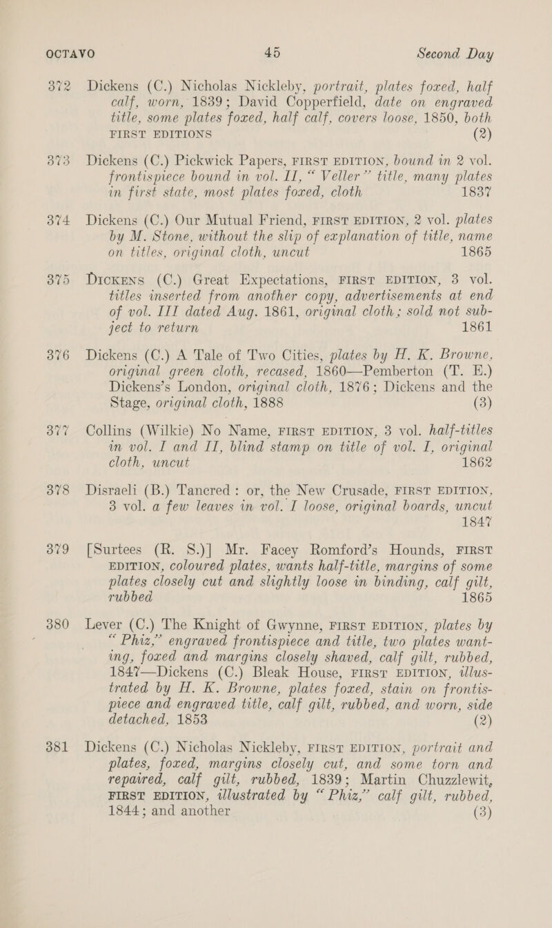 ov4 376 378 B79 380 dol calf, worn, 1839; David Copperfield, date on engraved title, some plates foxed, half calf, covers loose, 1850, both FIRST EDITIONS (2) Dickens (C.) Pickwick Papers, FIRST EDITION, bound im 2 vol. frontismece bound in vol. II, “ Veller” title, many plates in first state, most plates foxed, cloth Dickens (C.) Our Mutual Friend, First EDITION, 2 vol. plates by M. Stone, without the slip of explanation of title, name on titles, original cloth, uncut 1865 Dickens (C.) Great Expectations, FIRST EDITION, 3 vol. titles inserted from another copy, advertisements at end of vol. III dated Aug. 1861, original cloth; sold not sub- ject to return 1861 Dickens (C.) A Tale of Two Cities, plates by H. K. Browne, original green cloth, recased, 1860—-Pemberton (T. E.) Dickens’s London, original cloth, 1876; Dickens and the Stage, original cloth, 1888 (3) Collins (Wilkie) No Name, FIRST EDITION, 3 vol. half-totles im vol. I and II, blind stamp on title of vol. I, original cloth, uncut 1862 Disraeli (B.) Tancred : or, the New Crusade, FIRST EDITION, 3 vol. a few leaves in vol. I loose, original boards, uncut 1847 [Surtees (R. S.)] Mr. Facey Romford’s Hounds, FIRST EDITION, coloured plates, wants half-title, margins of some plates closely cut and slightly loose in binding, calf gilt, rubbed 1865 Lever (C.) The Knight of Gwynne, First EDITION, plates by “ Phiz,” engraved frontispiece and title, two plates want- ing, foxed and margins closely shaved, calf gilt, rubbed, 1847—Dickens (C.) Bleak House, First EDITION, wlus- trated by H. K. Browne, plates foxed, stain on frontis- prece and engraved title, calf gilt, rubbed, and worn, side detached, 1853 (2) Dickens (C.) Nicholas Nickleby, First EDITION, portrait and plates, foxed, margins closely cut, and some torn and repavred, calf gilt, rubbed, 1839; Martin Chuzzlewit, FIRST EDITION, illustrated by “ Phiz,’ calf gilt, rubbed, 1844; and another (3)
