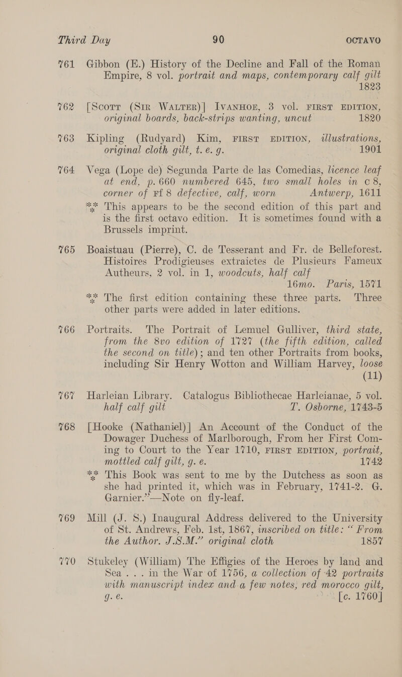 V61 162 763 764 169 166 167 768 169 Gibbon (E.) History of the Decline and Fall of the Roman Empire, 8 vol. portrait and maps, contemporary calf gilt 823 [Scorr (Sir. WALTER)| Ivanwoz, -3 vol. FIRST EDITION, original boards, back-strips wanting, uncut 1820 Kipling (Rudyard) Kim, First EDITION, wlustrations, original cloth gilt, t. €. 9. 1901 Vega (Lope de) Segunda Parte de las Comedias, licence leaf at end, p.660 numbered 645, two small holes wm C8, corner of F£8 defective, calf, worn Antwerp, 1611 K* This appears to be the second edition of this part and is the first octavo edition. It is sometimes found with a Brussels imprint. Boaistuau (Pierre), C. de Tesserant and Fr. de Belleforest. Histoires Prodigieuses extraictes de Plusieurs Fameux Autheurs, 2 vol. in 1, woodcuts, half calf 1l6mo. Parts, 1571 ** The first edition containing these three parts. Three other parts were added in later editions. Portraits. The Portrait of Lemuel Gulliver, third state, from the 8vo edition of 1727 (the fifth edition, called the second on title); and ten other Portraits from books, including Sir Henry Wotton and William Harvey, /oose (11) Harleian Library. Catalogus Bibliothecae Harleianae, 5 vol. half calf gilt T. Osborne, 1743-5 [Hooke (Nathaniel)| An Account of the Conduct of the Dowager Duchess of Marlborough, From her First Com- ing to Court to the Year 1710, FIRST EDITION, portrait, mottled calf gilt, g. e. 1742 ** This Book was sent to me by the Dutchess as soon as she had printed it, which was in February, 1741-2. G. Garnier.”—Note on fly-leaf. Mill (J. 8S.) Inaugural Address delivered to the University of St. Andrews, Feb. 1st, 1867, inscribed on title: “ From the Author. J.S.M.” original cloth 1857 Stukeley (Wilham) The Effigies of the Heroes by land and Sea ...in the War of 1756, a collection of 42 portraits with manuscript index anda few notes, red morocco gilt, Ge: 1+. bes T7608