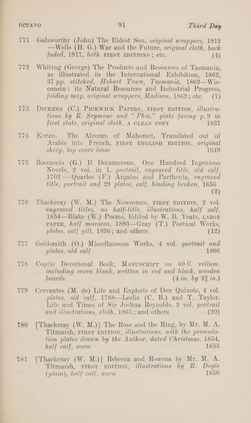 175 9 780 V81 Galsworthy (John) The Eldest Son, original wrappers, 1912 —Wells (H. G.) War and the Future, original cloth, back faded, 191%, both FIRST EDITIONS; etc. (4) Whiting (George) The Products and Resources of Tasmania, as illustrated in the International Exhibition, 1862, 3” pp. stitched, Hobart Town, Tasmania, 1862—Wis- consin: its Natural Resources and Industrial Progress, folding map, original wrappers, Madison, 1862; etc. (7%) Dickens (C.) Pickwick PAPERS, FIRST EDITION, tJlustra- tions by Rk. Seymour and “ Phiz,’ plate facing p.9 in first state, original cloth, A CLEAN COPY 1837 Koran. The Alcoran of Mahomet, Translated out of Arabic into French, FIRST ENGLISH EDITION, original sheep, top cover loose 1649 Boccaccio (G.) Il Decamerone. One Hundred Ingenious Novels, 2 vol. in 1, portrait, engraved title, old calf, 1702 — Quarles (F.) Argalus and Parthenia, engraved title, portrait and 29 plates, calf, bonding broken, 1656 (2) Thackeray (W. M.) The Newcomes, FIRST EDITION, 2 vol. engraved titles, no half-title, illustrations, half calf, 1854—Blake (W.) Poems, Edited by W. B. Yeats, LARGE PAPER, half morocco, 1893— Gray (1): Poetical “Works, plates, calf gilt, 1826 ; and others (12) Goldsmith (O.) Miscellaneous Works, 4 vol. portrait and plates, old calf 1806 Coptic Devotional Book, Manuscoripr on 6011. vellum. imcluding seven blank, written in red and black, wooden boards (4 in. by 22 1N.) Cervantes (M. de) Life and Exploits of Don Quixote, 4 vol. plates, old calf, 1788—Leshe (C. R.) and T. Taylor. Life and Times of Sir Joshua Reynolds, 2 vol. portrait and iliustrations, cloth, 1865; and others (20) [Thackeray (W. M.)] The Rose and the Ring, by Mr. M. A. Titmarsh, FIRST EDITION, wlustrations, with the presenta- tion plates drawn by the Author, dated Christmas, 1854, half calf, worn 1855 [Thackeray (W. M.)| Rebecca and Rowena by Mr. M. A. Titmarsh, FIRST EDITION, wlustrations by RK. Doyle (plain), half calf, worn 1850