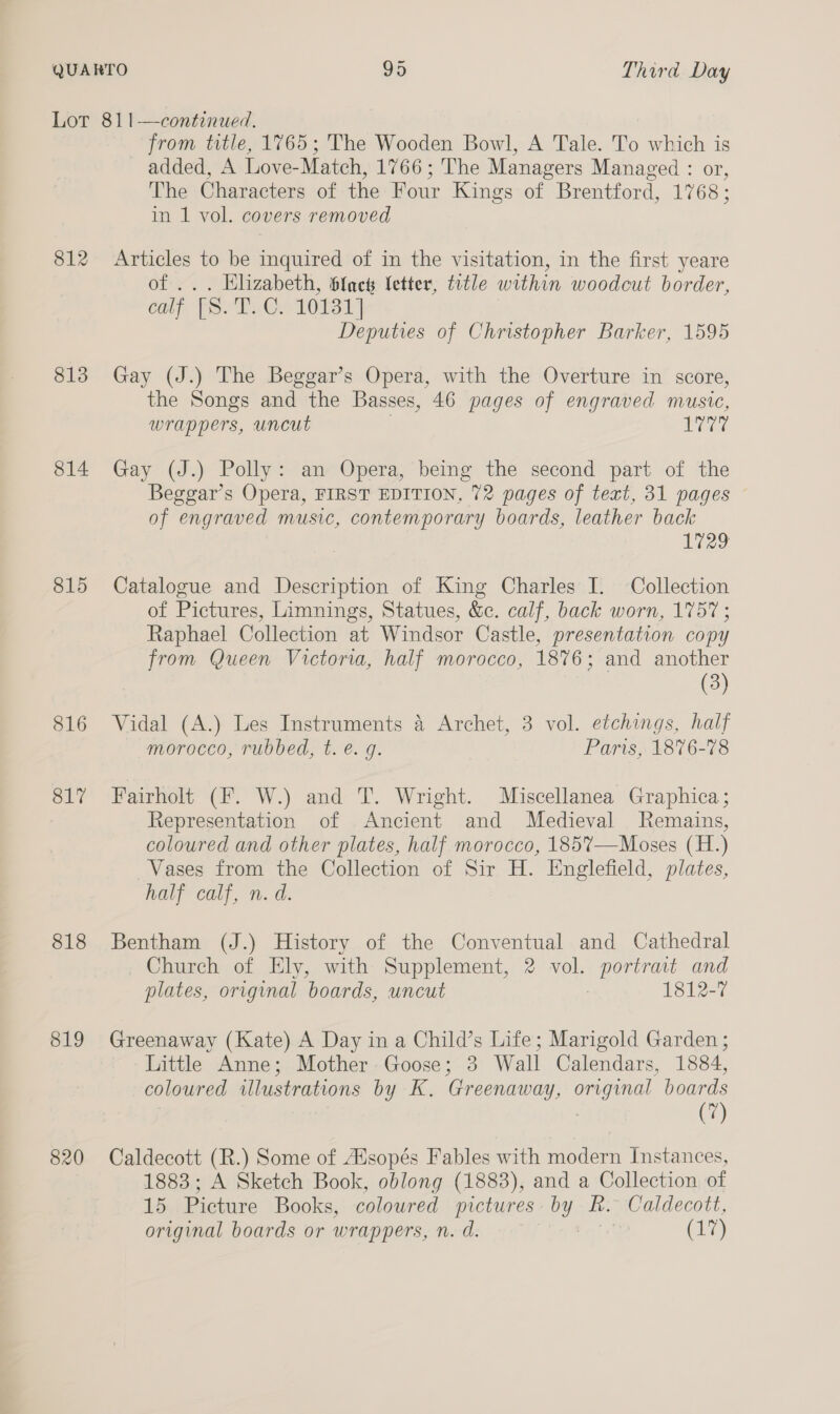 812 813 814 815 816 O17 818 819 820 from title, 1765; The Wooden Bowl, A Tale. To which is added, A Love-Match, 1766; The Managers Managed : or, The Characters of the Four Kings of Brentford, 1768; in 1 vol. covers removed Articles to be inquired of in the visitation, in the first yeare of ... Elizabeth, blac letter, title within woodcut border, calf FS. T..C. 10131] Deputies of Christopher Barker, 1595 Gay (J.) The Beggar’s Opera, with the Overture in score, the Songs and the Basses, 46 pages of engraved music, wrappers, uncut | LEE Gay (J.) Polly: an Opera, being the second part of the Beggar’s Opera, FIRST EDITION, 72 pages of text, 31 pages of engraved music, contemporary boards, leather back leo Catalogue and Description of King Charles I. Collection of Pictures, Limnings, Statues, &amp;c. calf, back worn, 1757 ; Raphael Collection at Windsor Castle, presentation copy from Queen Victoria, half morocco, 1876; and another (3) Vidal (A.) Les Instruments 4 Archet, 3 vol. etchings, half morocco, rubbed, t. e. g. Paris, 1876-78 Fairholt (F. W.) and T. Wright. Miscellanea Graphica; Representation of Ancient and Medieval Remains, coloured and other plates, half morocco, 185%7—Moses (H.) Vases from the Collection of Sir H. Englefield, plates, half calf, n. d. Bentham (J.) History of the Conventual and Cathedral Church of Ely, with Supplement, 2 vol. portrait and plates, original boards, uncut : 1812- Greenaway (Kate) A Day in a Child’s Life; Marigold Garden ; Little Anne; Mother Goose; 3 Wall Calendars, 1884, coloured illustrations by K. Greenaway, original boards (7) Caldecott (R.) Some of sopés Fables with modern Instances, 1883; A Sketch Book, oblong (1883), and a Collection of 15 Picture Books, coloured pictures by R. Caldecott, original boards or wrappers, n. d. Brite (17)