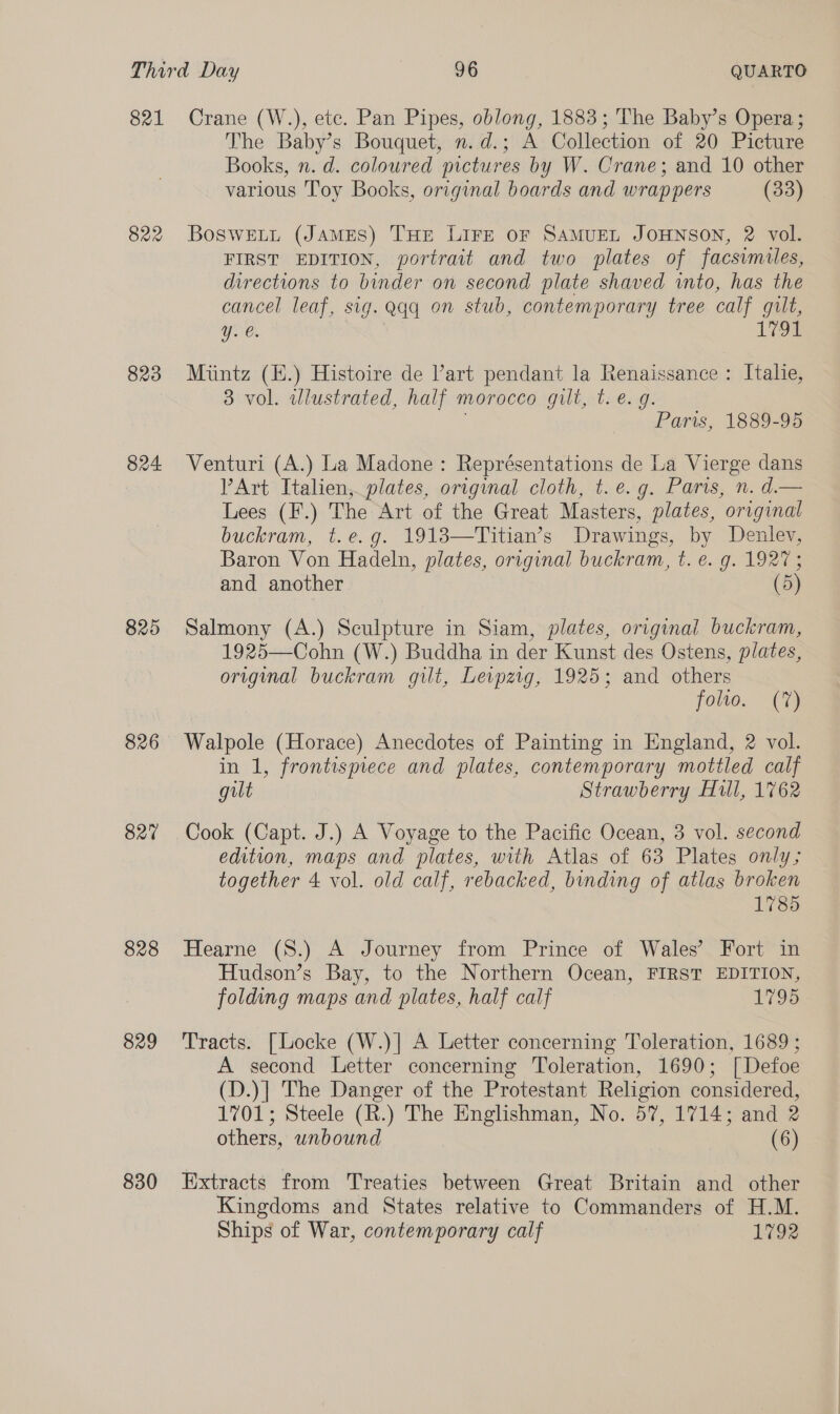 821 822 823 824. 825 826 827 828 829 830 Crane (W.), etc. Pan Pipes, oblong, 1883; The Baby’s Opera; The Baby’s Bouquet, n.d.; A Collection of 20 Picture Books, n. d. coloured pictures by W. Crane; and 10 other various Toy Books, original boards and wrappers (33) BosweELL (JAMES) THE LIFE oF SAMUEL JOHNSON, 2 vol. FIRST EDITION, portrait and two plates of facsimiles, directions to binder on second plate shaved into, has the cancel leaf, sig. qq on stub, contemporary tree calf gilt, Yy. €. 1794 Miintz (H.) Histoire de Part pendant la Renaissance : Italie, 3 vol. dlustrated, half morocco gilt, t. €. 9. Paris, 1889-95 Venturi (A.) La Madone: Représentations de La Vierge dans VPArt Italien, plates, origynal cloth, t. e.g. Paris, n. d.— Lees (F.) The Art of the Great Masters, plates, original buckram, t.e.g. 1913—Titian’s Drawings, by Denlev, Baron Von Hadeln, plates, original buckram, t. €. g. 1927; and another (5) Salmony (A.) Sculpture in Siam, plates, original buckram, 1925—Cohn (W.) Buddha in der Kunst des Ostens, plates, original buckram gilt, Leipzig, 1925; and others folio. (7%) Walpole (Horace) Anecdotes of Painting in England, 2 vol. in 1, frontispiece and plates, contemporary mottled calf gilt Strawberry Hull, 1762 Cook (Capt. J.) A Voyage to the Pacific Ocean, 3 vol. second edition, maps and plates, with Atlas of 63 Plates only; together 4 vol. old calf, rebacked, binding of atlas broken 1785 Hearne (8.) A Journey from Prince of Wales’ Fort in Hudson’s Bay, to the Northern Ocean, FIRST EDITION, folding maps and plates, half calf 1795 Tracts. [Locke (W.)] A Letter concerning Toleration, 1689 ; A second Letter concerning Toleration, 1690; [Defoe (D.)| The Danger of the Protestant Religion considered, 1701; Steele (R.) The Englishman, No. 57, 1714; and 2 others, unbound (6) Extracts from Treaties between Great Britain and other Kingdoms and States relative to Commanders of H.M. Ships of War, contemporary calf 1792