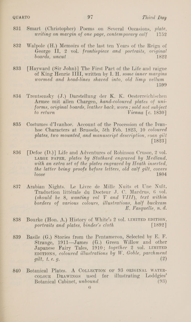 831 832 833 834 835 836 837 838 839 840 Smart (Christopher) Poems on Several Occasions, plate, writing on margin of one page, contemporary calf 1752 Walpole (H.) Memoirs of the last ten Years of the Reign of George II, 2 vol. frontispiece and portraits, original boards, uncut 1822 [Hayward (Sir John)| The First Part of the Life and raigne of King Henrie IIII, written by I. H. some inner margins wormed and head-lines shaved into, old limp vellum 1599 Trentsensky (J.) Darstellung der K. K. Oesterreichischen Armee mit allen Chargen, hand-coloured plates of uni- forms, original boards, leather back, worn; sold not subject to return Vienna [c. 1830] Costumes d’Ivanhoe. Account of the Procession of the Ivan- hoe Characters at Brussels, 5th Feb. 1823, 10 coloured plates, two mounted, and manuscript description, roan gilt [1823 | [| Defoe (D.)| Life and Adventures of Robinson Crusoe, 2 vol. LARGE PAPER, plates by Stothard engraved by Medland, with an extra set of the plates engraved by Heath inserted, the latter beng proofs before letters, old calf gilt, covers loose 1804 Arabian Nights. Le Livre de Mille Nuits et Une Nuit, Traduction littérale du Docteur J. C. Mardrus, 6 vol. (should be 8, wanting vol V and VIII), teat within borders of various colours, illustrations, half buckram E. Fasquelle, n. d. Bourke (Hon. A.) History of White’s 2 vol. LIMITED EDITION, portraits and plates, binder’s cloth [1892] Basile (G.) Stories from the Pentameron, Selected by HK. F. Strange, 1911—James (G.) Green Willow and other Japanese Fairy Tales, 1910; together 2 vol. LIMITED EDITIONS, coloured illustrations by W. Goble, parchment Gilt, t,.e- Oe (2) Botanical Plates. A COLLECTION OF 93 ORIGINAL WATER- coLouR Drawines used for illustrating Loddgies’ Botanical Cabinet, wnbound (93) G