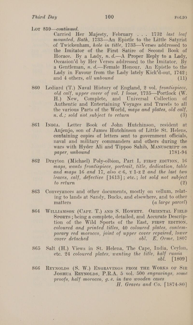 860 S61 862 863 864 865 866 Carried Her Majesty, February ... 1732 last leaf mounted, Bath, 1733—An Hpistle to the Little Satyrist of 'T'wickenham, hole in ttle, 1733—Verses addressed to the Imitator of the First Satire of Second Book of Horace. By a Lady, n.d—A Proper Reply to a Lady, Occasion’d by Her Verses addressed to the Imitator. By a Gentleman, n. d.—Female Honour. An Epistle to the Lady in Favour from the Lady lately Kick’d-out, 1742; and 4 others, all unbound (11) Lediard (T.) Naval History of England, 2 vol. frontispvece, old calf, upper cover of vol. I loose, 1735—Portlock (W. H.) New, Complete, and Universal Collection of Authentic and Entertaining Voyages and Travels to all the various Parts of the World, maps and plates, old calf, n.d.; sold not_subject to return (3) Inpia. Letter Book of John Hutchinson, resident at Anjenjo, son of James Hutchinson of Little St. Helens, containing copies of letters sent to government officials, naval and military commanders and others during the wars with Hyder Ali and Tippoo Sahib, Manusoripr on paper, unbound 1781-94 Drayton (Michael) Poly-olbion, Part I, First EDITION, 16 maps, wants frontispiece, portrait, title, dedication, table and maps 16 and 17, also 06, y 1-22 and the last two | leaves, calf, defective [1613]; etc.; lot sold not subject to return (2) Conveyances and other documents, mostly on vellum, relat- ing to lands at Sandy, Bucks, and elsewhere, and to other matters (a large parcel) WiutiamMson (Capt. T.) anp S. Howerr. ORIENTAL FIELD Sports ; being a complete, detailed, and Accurate Descrip- tion of the Wild Sports of the Hast, FIRST EDITION, coloured and printed titles, 40 coloured plates, contem- porary red morocco, joint of upper cover repaired, lower cover detached obl. EF. Orme, 1807 Salt (H.) Views in St. Helena, The Cape, India, Ceylon, ete. 24 coloured plates, wanting the title, half russia obl. [1809] Reynoutps (8S. W.) ENGRAVINGS FROM THE WORKS OF SIR JosHua Reynotps, P.R.A. 5 vol. 500 engravings, some proofs, half morocco, g.e. in two wooden cases H. Graves and Co. [1874-80 |