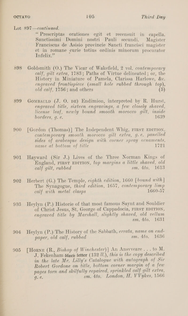 898 899 900 901 902 903 904 905 “ Prescriptas orationes egit et recensuit in capella. Sanctissimi Domini nostri Pauli secundi. Magister Franciscus de Asisio provincie Sancti francisci magister et in romane curie totius ordinis minorum procurator Infelix.” Goldsmith (O.) The Vicar of Wakefield, 2 vol. contemporary calf, gut extra, 1783; Paths of Virtue delineated ; or, the History in Miniature of Pamela, Clarissa Harlowe, &amp;c. engraved frontispiece (small hole rubbed through top), old calf, 1756; and others (5) GomBAULD (J. O. DE) Endimion, interpreted by R. Hurst, engraved title, sixteen engravings, a few closely shaved, license leaf, newly bound smooth morocco gilt, inside borders, g. é. 1639 [Gordon (Thomas)] The Independent Whig, FIRST EDITION, contemporary smooth morocco gilt extra, g.e. panelled sides of arabesque design with corner spray ornaments, name at bottom of title 1721 Hayward (Sir J.) Lives of the Three Norman Kings of England, FIRST EDITION, top margins a little shaved, old calf gut, rubbed sm. 4to. 1613 Herbert (G.) The Temple, eighth edition, 1660 [bound with | The Synagogue, third edition, 1657, contemporary limp calf with metal clasps 1660-57 Heylyn (P.) Historie of that most famous Saynt and Souldier of Christ Jesus, St. George of Cappadocia, FIRST EDITION, engraved title by Marshall, slightly shaved, old vellum : sm. 410. 1631 Heylyn (P.) The History of the Sabbath, errata, name on end- paper, old calf, rubbed sm. 4to. 1636 [Horne (R., Bishop of Winchester)| An Ansvveare . . . to M. J. Fekenham slacks fetter (132 U/.), this 1s the copy described in the late Mr. Lilly’s Catalogue with autograph of Sir Robert Gordone on title, bottom corner margin of a few pages torn and skilfully repaired, sprinkled calf qult extra, g. @. sm. 4to. London, H. VVykes, 1566