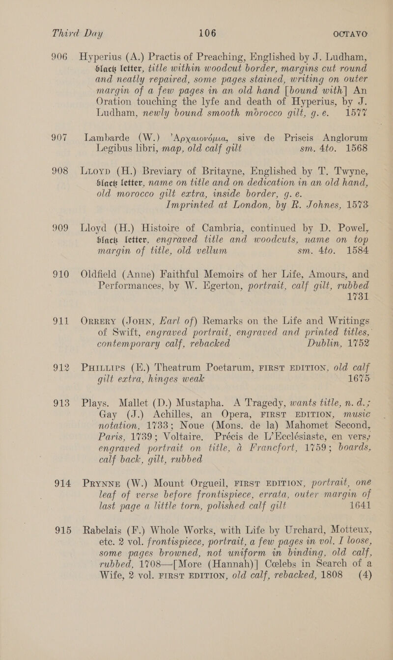 906 907 908 909 910 Lt 913 914 915 Hyperius (A.) Practis of Preaching, Englished by J. Ludham, black letter, ttle within woodcut border, margins cut round and neatly repaired, some pages stained, writing on outer margm of a few pages in an old hand [bound with] An Oration touching the lyfe and death of Hyperius, by J. Ludham, newly bound smooth morocco gilt, g.e. 157% Lambarde (W.) ’Apxasovéuca, sive de Priscis Anglorum Legibus libri, map, old calf gut sm. 4to. 1568 Lioyp (H.) Breviary of Britayne, Englished by T. T'wyne, flack fetter, name on title and on dedication in an old hand, old morocco gilt extra, wnside border, g. é. Imprinted at London, by R. Johnes, 1573. Lloyd (H.) Histoire of Cambria, continued by D. Powel, flack letter, engraved title and woodcuts, name on top margin of ttle, old vellum sm. 4to. 1584 Oldfield (Anne) Faithful Memoirs of her Life, Amours, and Performances, by W. Egerton, portrait, calf gilt, rubbed 1731 ORRERY (JoHN, Hari of) Remarks on the Life and Writings of Swift, engraved portrat, engraved and printed titles, contemporary calf, rebacked Dublin, 1752 Puiturpes (.) Theatrum Poetarum, FIRST EDITION, old calf gilt extra, hinges weak 1675 Plays. Mallet (D.) Mustapha. A Tragedy, wants ttle, n. d.; Gay (J.) Achilles, an Opera, FIRST EDITION, music notation, 1733; Noue (Mons. de la) Mahomet Second, Paris, 1739; Voltaire. Precis de L’Kcclésiaste, en vers,' engraved portrait on title, @ Francfort, 1759; boards, calf back, gilt, rubbed Prynne (W.) Mount Orgueil, FIRST EDITION, portrait, one leaf of verse before frontispiece, errata, outer margin of last page a little torn, polished calf gilt 1641 Rabelais (F.) Whole Works, with Life by Urchard, Motteux, etc. 2 vol. frontispiece, portrait, a few pages in vol. I loose, some pages browned, not uniform in binding, old calf, rubbed, 1708—[More (Hannah)] Celebs in Search of a Wife, 2 vol. rrrst EDITION, old calf, rebacked, 1808 (4)