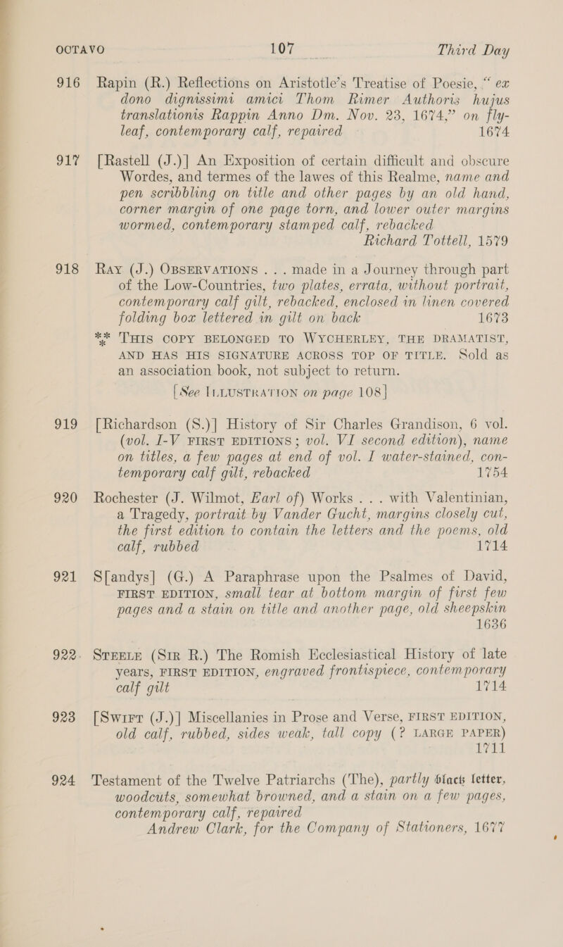 ev 916 ory 918 919 920 921 922 923 924 Rapin (R.) Reflections on Aristotle’s Treatise of Poesie, “ ex dono dignissimi amici Thom Rimer Authoris hujus translatioms Rappin Anno Dm. Nov. 23, 1674,” on fly- leaf, contemporary calf, repaired — 1674 [Rastell (J.)] An Exposition of certain difficult and obscure Wordes, and termes of the lawes of this Realme, name and pen scribbling on title and other pages by an old hand, corner margin of one page torn, and lower outer margins wormed, contemporary stamped calf, rebacked Richard Tottell, 1579 Ray (J.) OBSERVATIONS . .. made in a Journey through part of the Low-Countries, two plates, errata, without portrait, contemporary calf gilt, rebacked, enclosed in linen covered folding box lettered in gilt on back 1673 ** ‘THIS COPY BELONGED TO WYCHERLEY, THE DRAMATIST, AND HAS HIS SIGNATURE ACROSS TOP OF TITLE. Sold as an association book, not subject to return. [ See ILLUSTRATION on page 108] [Richardson (S.)] History of Sir Charles Grandison, 6 vol. (vol. I-V FIRST EDITIONS; vol. VI second edition), name on titles, a few pages at end of vol. I water-stained, con- temporary calf gut, rebacked 1754 Rochester (J. Wilmot, Hari of) Works . .. with Valentinian, a Tragedy, portrait by Vander Gucht, margins closely cut, the first edition to contain the letters and the poems, old calf, rubbed 1714 S[andys] (G.) A Paraphrase upon the Psalmes of David, FIRST EDITION, small tear at bottom margin of first few pages and a stain on title and another page, old sheepskin 1636 STEELE (Sir R.) The Romish Ecclesiastical History of late years, FIRST EDITION, engraved frontispiece, contemporary calf gilt 1714 [Swirr (J.)] Miscellanies in Prose and Verse, FIRST EDITION, old calf, rubbed, sides weak, tall copy (? LARGE PAPER) wl Testament of the Twelve Patriarchs (The), partly black letter, woodcuts, somewhat browned, and a stain on a few pages, contemporary calf, repavred Andrew Clark, for the Company of Stationers, 1677
