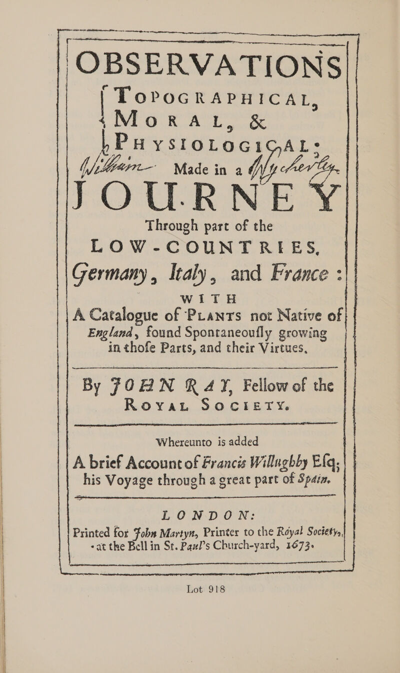 Se tt Sin EI eo ce a oe | OBSERVATIONS || e | TorocRapnicat, (Moran, & Pu ystotoci 0 reg | Aker Made in Wy erp F rRNE Y) Through part of the LOW-COUNTRIEES, || Germany, Italy, and France :)| | | wiTH (| | A Catalogue of PLants not Native of | | England, found Spontaneoufly growing in thofe Parts, and their Virtues, By JOBN R4Y, Fellow of the | | ROYAL &.0.C FE.1% |: Whereunto is added iy | A brief Account of Francis Willughby Elq, | | his Voyage through a great part of Spaia. LONDON: Printed for Fobm Martyn, Printer to the Royal Soctety. | «at the Bell in St. Pawl’s Church-yard, 1673. - Lot 918