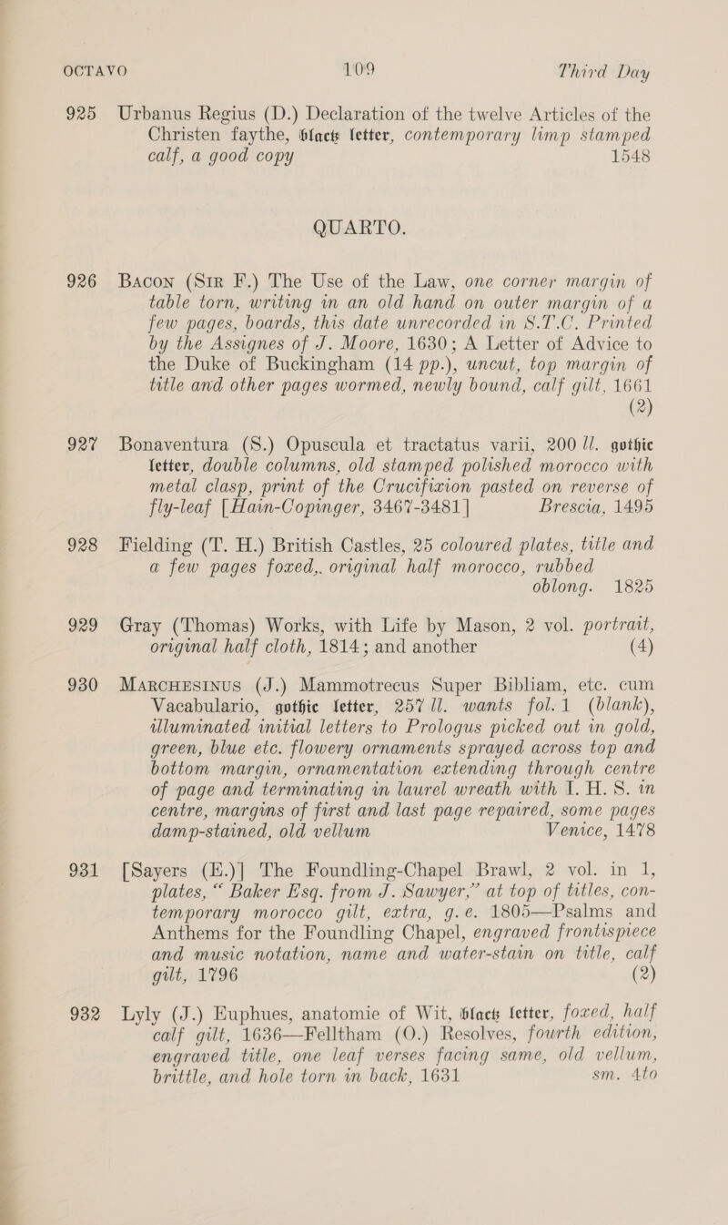 925 926 927 928 929 930 931 932 Urbanus Regius (D.) Declaration of the twelve Articles of the Christen faythe, bfacts fetter, contemporary limp stamped calf, a good copy 1548 QUARTO. Bacon (Sir F.) The Use of the Law, one corner margin of table torn, writing in an old hand on outer margin of a few pages, boards, this date unrecorded in 8S.T.C. Printed by the Assignes of J. Moore, 1630; A Letter of Advice to the Duke of Buckingham (14 pp.), uncut, top margin of title and other pages wormed, newly bound, calf gilt, 1661 (2) Bonaventura (S.) Opuscula et tractatus varii, 200 //. gothic letter, double columns, old stamped polished morocco with metal clasp, print of the Cructfixion pasted on reverse of fly-leaf [Hain-Copinger, 3467-3481 | Brescia, 1495 Fielding (T. H.) British Castles, 25 coloured plates, title and a few pages foxed,. original half morocco, rubbed oblong. 1825 Gray (Thomas) Works, with Life by Mason, 2 vol. portrait, original half cloth, 1814; and another (4) MarcHesinus (J.) Mammotrecus Super Bibliam, etc. cum Vacabulario, gothie Setter, 257 11. wants fol. 1 (blank), illuminated initial letters to Prologus picked out in gold, green, blue etc. flowery ornaments sprayed across top and bottom margin, ornamentation extending through centre of page and terminating in laurel wreath with I. H.S. in centre, margins of first and last page repavred, some pages damp-stained, old vellum Vemice, 1478 [Sayers (H.)] The Foundling-Chapel Brawl, 2 vol. in 1, plates, “ Baker Esq. from J. Sawyer,” at top of tatles, con- temporary morocco gilt, extra, g.é. 1805—Psalms and Anthems for the Foundling Chapel, engraved frontispiece and music notation, name and water-stain on title, calf gilt, 1796 (2) Lyly (J.) Euphues, anatomie of Wit, black fetter, fored, half calf gilt, 1636—Felltham (0.) Resolves, fourth edition, engraved title, one leaf verses facing same, old vellum, brittle, and hole torn wn back, 1631 sm. Ato