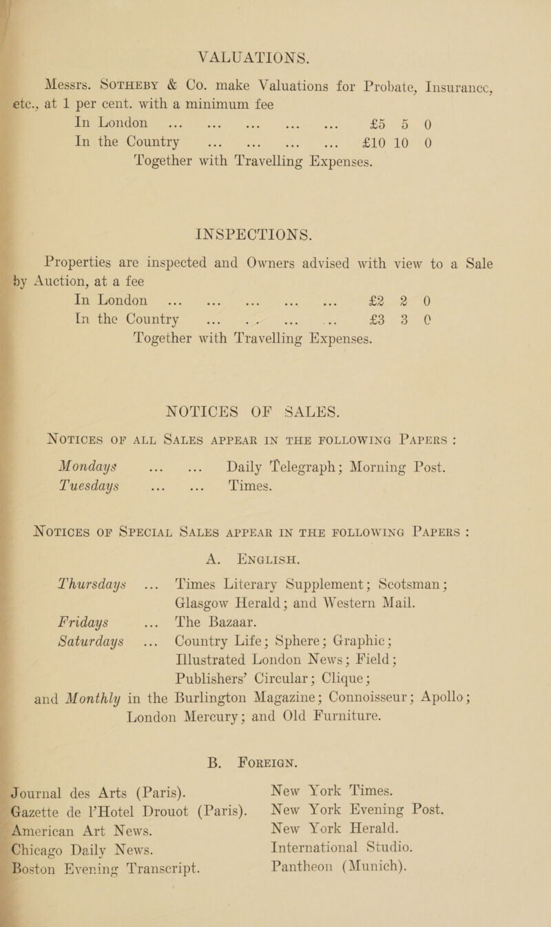 VALUATIONS. Messrs. SoTHEBY & Co. make Valuations for Probate, Insurance, _ ete. , at 1 per cent. with a minimum fee POCO W I oa rk sie ete ae £5 5 0 Mer arne Country ns. eet ee cGy tO) Together with At ellen Expenses. INSPECTIONS. Properties are inspected and Owners advised with view to a Sale »y Auction, at a fee POM OM) We. Wry F Mace YF ak £2 ee 0) In the Country. ... ee SOL or Together with Pravelling Expenses. NOTICES OF SALES. NOTICES OF ALL SALES APPEAR IN THE FOLLOWING PAPERS : Mondays «2 ss» Daily Telegraph; Morning Post. Tuesdays Raper Cs «| ees NOTICES OF SPECIAL SALES APPEAR IN THE FOLLOWING PAPERS : A. ENGLISH. Thursdays... Times Literary Supplement; Scotsman ; Glasgow Herald; and Western Mail. Fridays ... The Bazaar. Saturdays ... Country Life; Sphere; Graphic; Illustrated London News; Field; Publishers’ Circular; Clique ; and Monthly in the Burlington Magazine; Connoisseur; Apollo; London Mercury; and Old Furniture. B. FOREIGN. Journal des Arts (Paris). New York Times. Gazette de ’Hotel Drouot (Paris). New York Evening Post. - American Art News. New York Herald. Chicago Daily News. International Studio. Boston Evening Transcript. Pantheon (Munich).