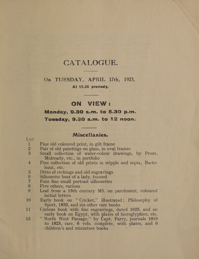 CATALOGUE. On TUESDAY, APRIL 17th, 1923, At 12.30 precisely.  ON VIEW: Monday, 9.30 a.m. to 5.30 p.m. Tuesday, 9.30 a.m. to 12 noon.  Miscellanies. Lot Fine old coloured print, in gilt frame Pair of old paintings on glass, in oval frames Small collection of water-colour drawings, by Prout, Mulready, etc., in portfolio Fine collection of old prints in stipple and sepia, Barto- lozzi, etc. Ditto of etchings and old engravings Silhouette bust of a lady, framed Four fine small portrait silhouettes Five others, various Leaf from a 15th century MS. on parchment, coloured initial letters Early book on “ Cricket,” illustrated; Philosophy of Sport, 1833, and six other rare books Curious book with fine engravings, dated 1625, and an early book on Egypt, with plates of hieroglyphics, etc. “North West Passage,’ by Capt. Parry, journals 1819 to 1825, rare, 6 vols. complete, with plates, and 6 children’s and miniature books OMNIA no © bo Re eet NS ©