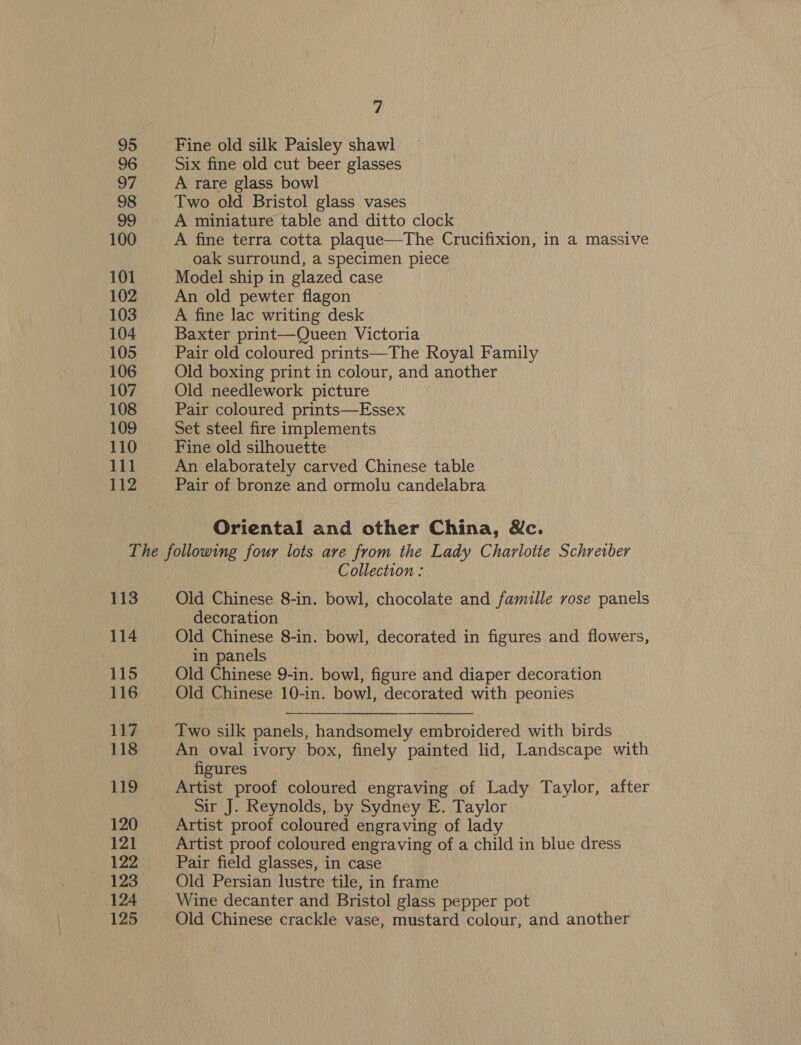 95 96 97 98 99 100 101 102 103 104 105 106 107 108 109 110 111 112 7 Fine old silk Paisley shawl Six fine old cut beer glasses A rare glass bowl Two old Bristol glass vases A miniature table and ditto clock A fine terra cotta plaque—The Crucifixion, in a massive oak surround, a specimen piece Model ship in glazed case An old pewter flagon A fine lac writing desk Baxter print—Queen Victoria Pair old coloured prints—The Royal Family Old boxing print in colour, and another Old needlework picture Pair coloured prints—Essex Set steel fire implements Fine old silhouette An elaborately carved Chinese table Pair of bronze and ormolu candelabra Oriental and other China, Nc. 113 114 115 116 117 118 119 120 121 122 123 124 125 Collection : Old Chinese 8-in. bowl, chocolate and famille rose panels decoration | Old Chinese 8-in. bowl, decorated in figures and flowers, in panels Old Chinese 9-in. bowl, figure and diaper decoration Old Chinese 10-in. bowl, decorated with peonies Two silk panels, handsomely embroidered with birds An oval ivory box, finely painted lid, Landscape with figures Artist proof coloured engraving of Lady Taylor, after Sir J. Reynolds, by Sydney E. Taylor Artist proof coloured engraving of lady Artist proof coloured engraving of a child in blue dress Pair field glasses, in case Old Persian lustre tile, in frame Wine decanter and Bristol glass pepper pot Old Chinese crackle vase, mustard colour, and another