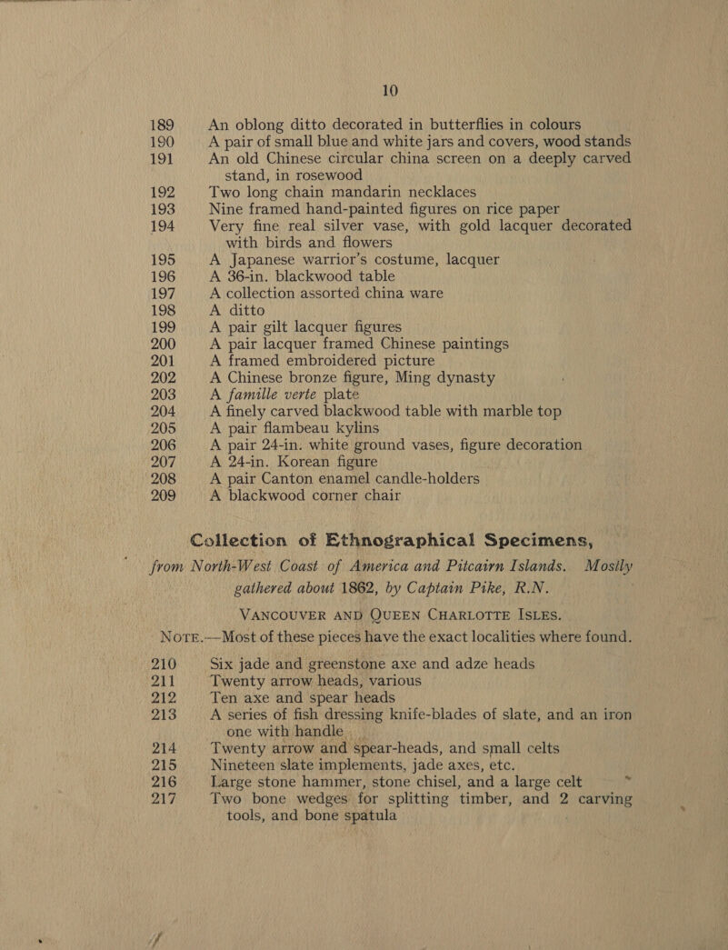 189 An oblong ditto decorated in butterflies in colours 190 A pair of small blue and white jars and covers, wood stands 191 An old Chinese circular china screen on a deeply carved stand, in rosewood 192 Two long chain mandarin necklaces 193 Nine framed hand-painted figures on rice paper 194 Very fine real silver vase, with gold lacquer decorated with birds and flowers 195 A Japanese warrior’s costume, lacquer 196 A 36-in. blackwood table 197 A collection assorted china ware 198 A ditto 199 A pair gilt lacquer figures 200 A pair lacquer framed Chinese paintings 201 A framed embroidered picture 202 A Chinese bronze figure, Ming dynasty 203 A famille verte plate 204 A finely carved blackwood table with marble top 205 A pair flambeau kylins 206 A pair 24-in. white ground vases, figure decoration 207 A 24-in. Korean figure 208 A pair Canton enamel candle-holders 209 A blackwood corner chair Collection of Ethnographical Specimens, gathered about 1862, by Captain Pike, R.N. VANCOUVER AND QUEEN CHARLOTTE ISLEs. Note.—Most of these pieces have the exact localities where found. 210 Six jade and greenstone axe and adze heads 211 Twenty arrow heads, various 212 Ten axe and spear heads 213 A series of fish dressing knife-blades of slate, and an iron one with handle. _ 214 Twenty arrow and spear-heads, and small celts 215 Nineteen slate implements, jade axes, etc. 216 Large stone hammer, stone chisel, and a large celt Ly Two bone wedges for splitting timber, and 2 carving tools, and bone spatula