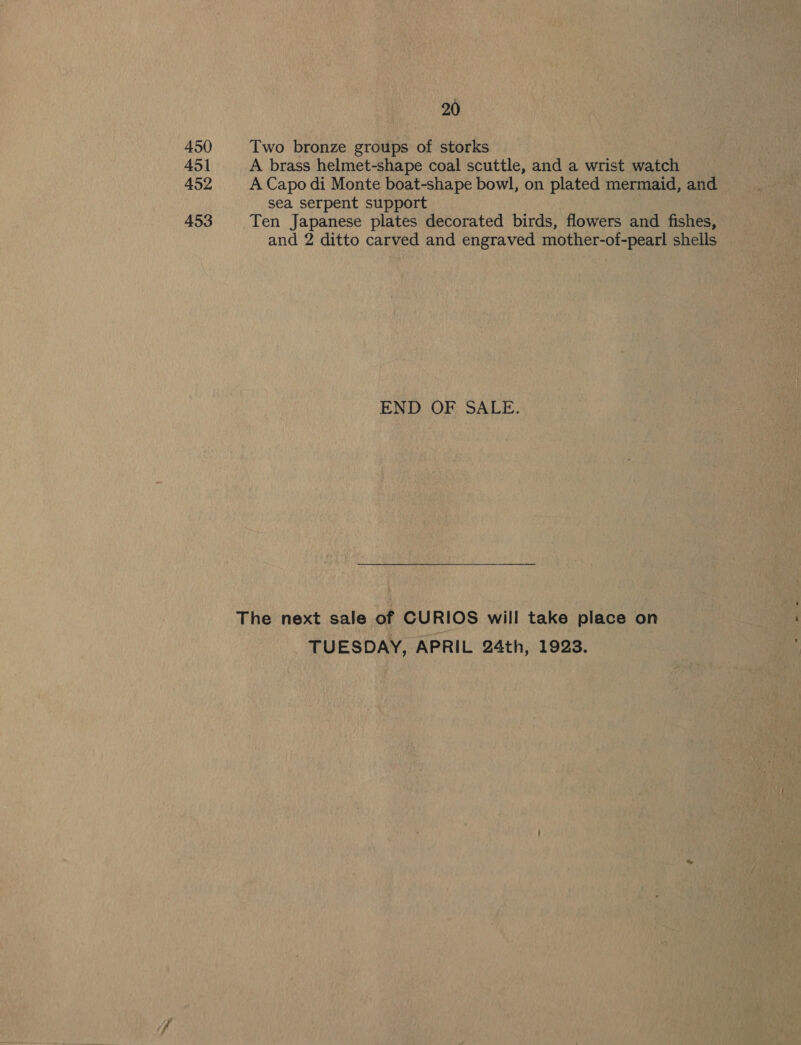 450 Two bronze groups of storks 451 A brass helmet-shape coal scuttle, and a wrist watch 452 A Capo di Monte boat-shape bowl, on plated mermaid, and sea serpent support 453 Ten Japanese plates decorated birds, flowers and fishes, and 2 ditto carved and engraved mother-of-pearl shells END OF SALE. The next sale of CURIOS will take place on TUESDAY, APRIL 24th, 1923.