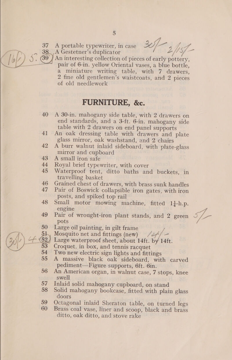 37 A A portable typewriter, in case J] ais ai ef LSA S of an se y,  a miniature writing table, with 7 drawers, 2 fine old gentlemen’s waistcoats, and 2 pieces of old needlework FURNITURE, &amp;c. A 30-in. mahogany side table, with 2 drawers on end standards, and a 3-ft. 6-in. mahogany side table with 2 drawers on end panel supports An oak dressing table with drawers and plate glass mirror, oak washstand, and 2 chairs A burr walnut inlaid sideboard, with plate-glass mirror and cupboard A small iron safe Royal brief typewriter, with cover Waterproof tent, ditto baths and buckets, in travelling basket Grained chest of drawers, with brass sunk handles Pair of Boswick collapsible iron gates, with iron posts, and spiked top rail Small motor mowing machine, fitted 14-h.p. engine | Pair of wrought-iron plant stands, and 2 green pots Large oil painting, in gilt frame at Mosquito net and fittings (new) /24/ - Large waterproof sheet, about 14ft. by 14ft. Croquet, in box, and tennis racquet — Two new electric sign lights and fittings A massive black oak sideboard, with carved pediment—Figure supports, 6ft. 6in. : An American organ, in walnut case, 7 stops, knee swell | | Inlaid solid mahogany cupboard, on stand Solid mahogany bookcase, fitted with plain glass doors 2 Octagonal inlaid Sheraton table, on turned legs Brass coal vase, liner and scoop, black and brass ditto, oak ditto, and stove rake