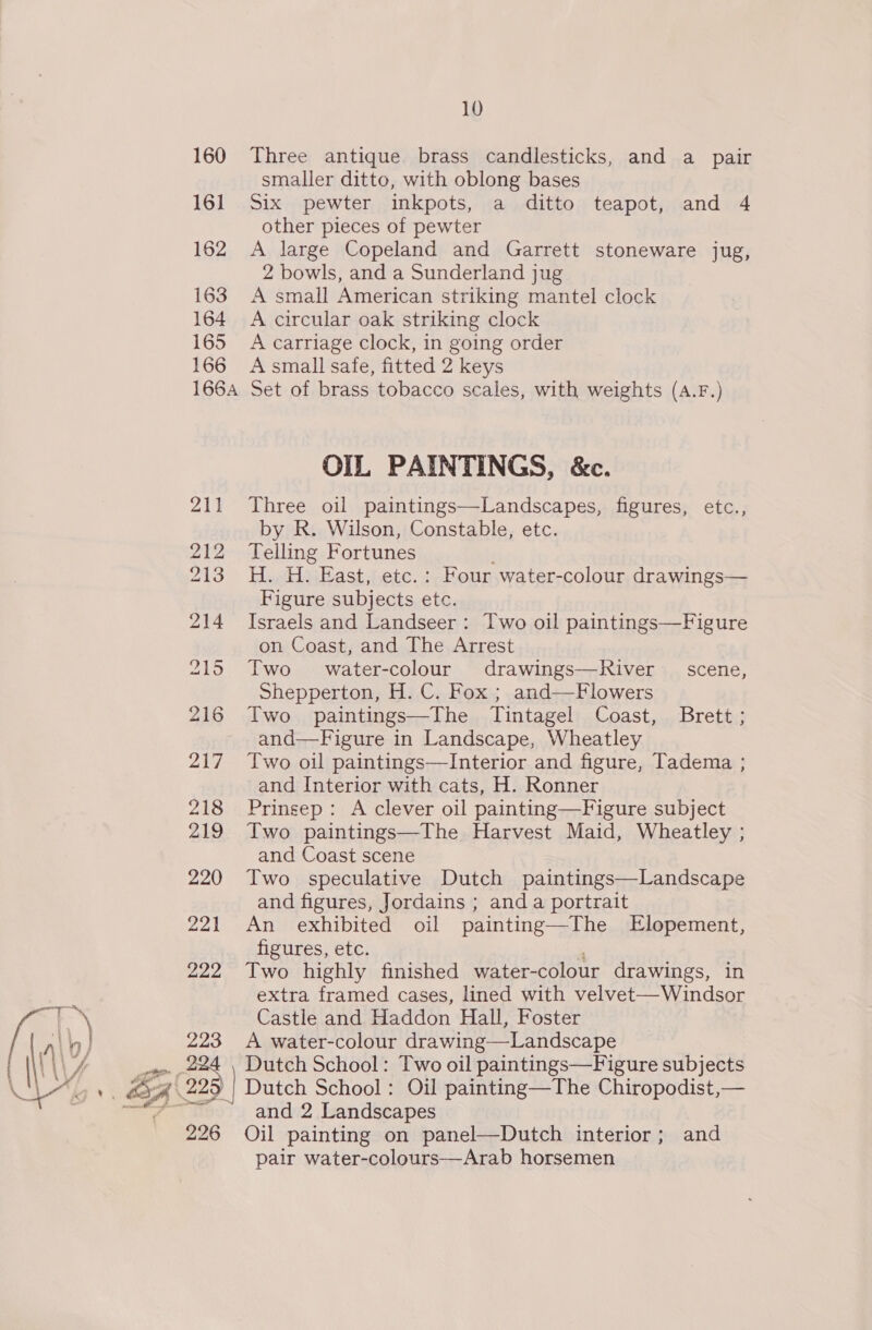  160 161 162 163 164 165 166 166A 223 226 10 Three antique brass candlesticks, and a pair smaller ditto, with oblong bases Six pewter inkpots, a ditto teapot, and 4 other pieces of pewter A large Copeland and Garrett stoneware jug, 2 bowls, and a Sunderland jug A small American striking mantel clock A circular oak striking clock A carriage clock, in going order A small safe, fitted 2 keys Set of brass tobacco scales, with weights (A.F.) OIL PAINTINGS, &amp;c. Three oil paintings—Landscapes, figures, etc., by R. Wilson, Constable, etc. Telling Fortunes H. H. East, etc.: Four water-colour drawings— Figure subjects ete. Israels and Landseer : Two oil paintings—Figure on Coast, and The Arrest Two water-colour drawings—River _ scene, Shepperton, H. C. Fox ; and—Flowers Two paintings—The Tintagel Coast, Brett; and—Figure in Landscape, Wheatley Two oil paintings—Interior and figure, Tadema ; and Interior with cats, H. Ronner Prinsep: A clever oil painting—Figure subject Two paintings—The. Harvest Maid, Wheatley ; and Coast scene Two speculative Dutch paintings—Landscape and figures, Jordains ; and a portrait An exhibited oil painting—The Elopement, figures, etc. Two highly finished water-colour drawings, in extra framed cases, lined with velvet—Windsor Castle and Haddon Hall, Foster A water-colour drawing—Landscape | Dateh School: Two oil paintings—Figure subjects | Dutch School: Oil painting—The Chiropodist,— and 2 Landscapes Oil painting on panel—Dutch interior; and pair water-colours—Arab horsemen